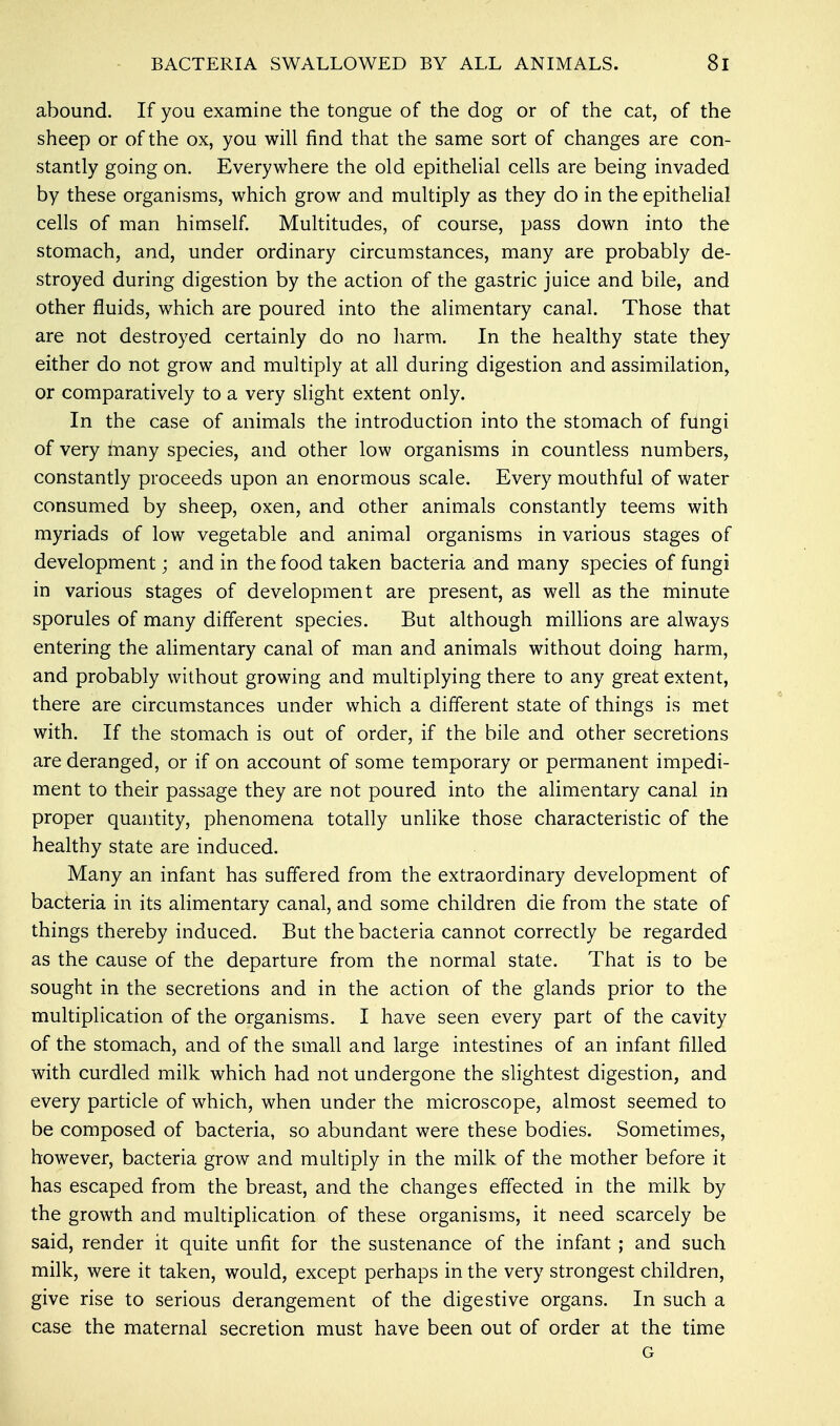 abound. If you examine the tongue of the dog or of the cat, of the sheep or of the ox, you will find that the same sort of changes are con- stantly going on. Everywhere the old epithelial cells are being invaded by these organisms, which grow and multiply as they do in the epithelial cells of man himself. Multitudes, of course, pass down into the stomach, and, under ordinary circumstances, many are probably de- stroyed during digestion by the action of the gastric juice and bile, and other fluids, which are poured into the alimentary canal. Those that are not destroyed certainly do no harm. In the healthy state they either do not grow and multiply at all during digestion and assimilation, or comparatively to a very slight extent only. In the case of animals the introduction into the stomach of fiingi of very many species, and other low organisms in countless numbers, constantly proceeds upon an enormous scale. Every mouthful of water consumed by sheep, oxen, and other animals constantly teems with myriads of low vegetable and animal organisms in various stages of development; and in the food taken bacteria and many species of fungi in various stages of development are present, as well as the minute sporules of many different species. But although millions are always entering the alimentary canal of man and animals without doing harm, and probably without growing and multiplying there to any great extent, there are circumstances under which a different state of things is met with. If the stomach is out of order, if the bile and other secretions are deranged, or if on account of some temporary or permanent impedi- ment to their passage they are not poured into the alimentary canal in proper quantity, phenomena totally unlike those characteristic of the healthy state are induced. Many an infant has suffered from the extraordinary development of bacteria in its alimentary canal, and some children die from the state of things thereby induced. But the bacteria cannot correctly be regarded as the cause of the departure from the normal state. That is to be sought in the secretions and in the action of the glands prior to the multiplication of the organisms. I have seen every part of the cavity of the stomach, and of the small and large intestines of an infant filled with curdled milk which had not undergone the slightest digestion, and every particle of which, when under the microscope, almost seemed to be composed of bacteria, so abundant were these bodies. Sometimes, however, bacteria grow and multiply in the milk of the mother before it has escaped from the breast, and the changes effected in the milk by the growth and multiplication of these organisms, it need scarcely be said, render it quite unfit for the sustenance of the infant ; and such milk, were it taken, would, except perhaps in the very strongest children, give rise to serious derangement of the digestive organs. In such a case the maternal secretion must have been out of order at the time G