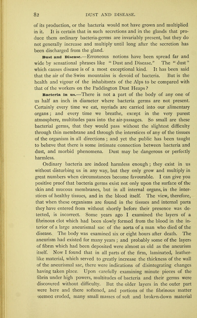of its production, or the bacteria would not have grown and multiplied in it. It is certain that in such secretions and in the glands that pro- duce them ordinary bacteria-germs are invariably present, but they do not generally increase and multiply until long after the secretion has been discharged from the gland. Dust and Disease.—Erroneous notions have been spread far and wide by sensational phrases like  Dust and Disease. The  dust which causes disease is of a most exceptional kind. It has been said that the air of the Swiss mountains is devoid of bacteria. But is the health and vigour of the inhabitants of the Alps to be compared with that of the workers on the Paddington Dust Heaps ? Bacteria in us.—There is not a part of the body of any one of us half an inch in diameter where bacteria germs are not present. Certainly every time we eat, myriads are carried into our alimentary organs; and every time we breathe, except in the very purest atmosphere, multitudes pass into the air-passages. So small are these bacterial germs, that they would pass without the slightest difficulty through thin membrane and through the interstices of any of the tissues of the organism in all directions ; and yet the public has been taught to believe that there is some intimate connection between bacteria and dust, and morbid phenomena. Dust may be dangerous or perfectly harmless. Ordinary bacteria are indeed harmless enough; they exist in us without disturbing us in any way, but they only grow and multiply in great numbers when circumstances become favourable. I can give you positive proof that bacteria germs exist not only upon the surface of the skin and mucous membranes, but in all internal organs, in the inter- stices of healthy tissues, and in the blood itself. The view, therefore, that when these organisms are found in the tissues and internal parts they have entered from without shortly before their presence was de- tected, is incorrect. Some years ago I examined the layers of a fibrinous clot which had been slowly formed from the blood in the in- terior of a large aneurismal sac of the aorta of a man who died of the disease. The body was examined six or eight hours after death. The aneurism had existed for many years ; and probably some of the layers of fibrin which had been deposited were almost as old as the aneurism itself. Now I found that in all parts of the firm, laminated, leather- like material, which served to greatly increase the thickness of the wall of the aneurismal sac, there were indications of disintegrating changes having taken place. Upon carefully examining minute pieces of the fibrin under high powers, multitudes of bacteria and their germs were discovered without difficulty. But the older layers in the outer part were here and there softened, and portions of the fibrinous matter seemed eroded, many small masses of soft and broken-down material