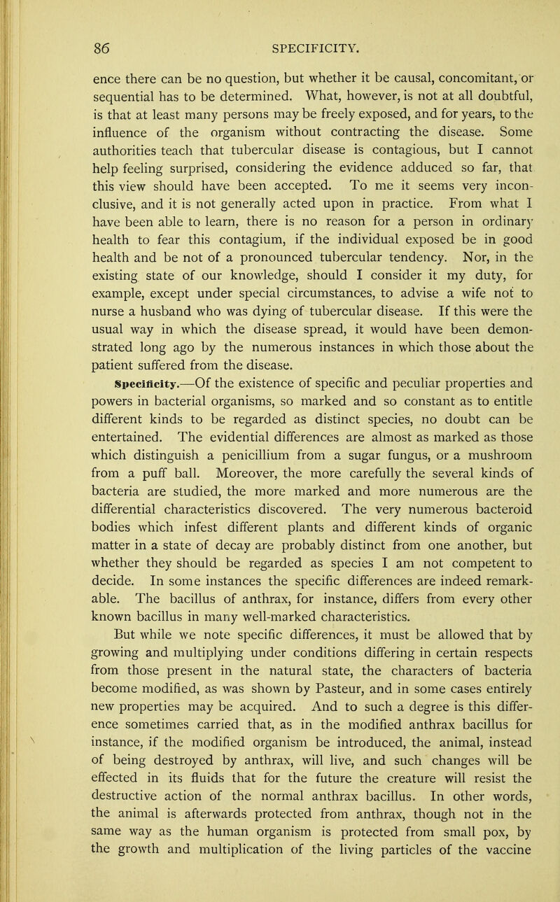 ence there can be no question, but whether it be causal, concomitant, or sequential has to be determined. What, however, is not at all doubtful, is that at least many persons may be freely exposed, and for years, to the influence of the organism without contracting the disease. Some authorities teach that tubercular disease is contagious, but I cannot help feeling surprised, considering the evidence adduced so far, that this view should have been accepted. To me it seems very incon- clusive, and it is not generally acted upon in practice. From what I have been able to learn, there is no reason for a person in ordinary health to fear this contagium, if the individual exposed be in good health and be not of a pronounced tubercular tendency. Nor, in the existing state of our knowledge, should I consider it my duty, for example, except under special circumstances, to advise a wife not to nurse a husband who was dying of tubercular disease. If this were the usual way in which the disease spread, it would have been demon- strated long ago by the numerous instances in which those about the patient suffered from the disease. Specificity.—Of the existence of specific and peculiar properties and powers in bacterial organisms, so marked and so constant as to entitle different kinds to be regarded as distinct species, no doubt can be entertained. The evidential differences are almost as marked as those which distinguish a penicillium from a sugar fungus, or a mushroom from a puff ball. Moreover, the more carefully the several kinds of bacteria are studied, the more marked and more numerous are the differential characteristics discovered. The very numerous bacteroid bodies which infest different plants and different kinds of organic matter in a state of decay are probably distinct from one another, but whether they should be regarded as species I am not competent to decide. In some instances the specific differences are indeed remark- able. The bacillus of anthrax, for instance, differs from every other known bacillus in many well-marked characteristics. But while we note specific differences, it must be allowed that by growing and multiplying under conditions differing in certain respects from those present in the natural state, the characters of bacteria become modified, as was shown by Pasteur, and in some cases entirely new properties may be acquired. And to such a degree is this differ- ence sometimes carried that, as in the modified anthrax bacillus for instance, if the modified organism be introduced, the animal, instead of being destroyed by anthrax, will live, and such changes will be effected in its fluids that for the future the creature will resist the destructive action of the normal anthrax bacillus. In other words, the animal is afterwards protected from anthrax, though not in the same way as the human organism is protected from small pox, by the growth and multiplication of the living particles of the vaccine