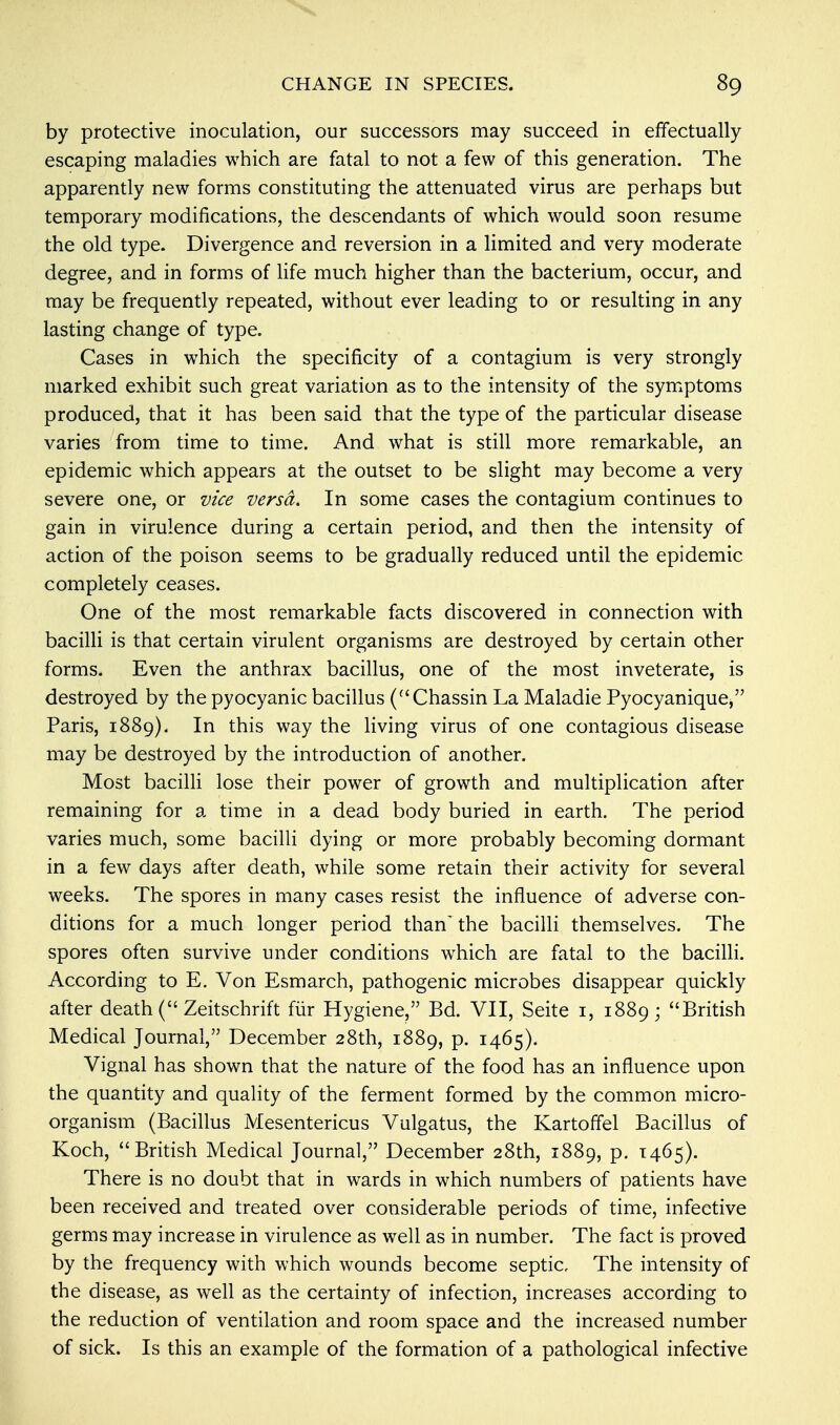 by protective inoculation, our successors may succeed in effectually escaping maladies which are fatal to not a few of this generation. The apparently new forms constituting the attenuated virus are perhaps but temporary modifications, the descendants of which would soon resume the old type. Divergence and reversion in a limited and very moderate degree, and in forms of life much higher than the bacterium, occur, and may be frequently repeated, without ever leading to or resulting in any lasting change of type. Cases in which the specificity of a contagium is very strongly marked exhibit such great variation as to the intensity of the symptoms produced, that it has been said that the type of the particular disease varies from time to time. And what is still more remarkable, an epidemic which appears at the outset to be slight may become a very severe one, or vice versa. In some cases the contagium continues to gain in virulence during a certain period, and then the intensity of action of the poison seems to be gradually reduced until the epidemic completely ceases. One of the most remarkable facts discovered in connection with bacilli is that certain virulent organisms are destroyed by certain other forms. Even the anthrax bacillus, one of the most inveterate, is destroyed by the pyocyanic bacillus (Chassin La Maladie Pyocyaniquej Paris, 1889). In this way the living virus of one contagious disease may be destroyed by the introduction of another. Most bacilli lose their power of growth and multiplication after remaining for a time in a dead body buried in earth. The period varies much, some bacilli dying or more probably becoming dormant in a few days after death, while some retain their activity for several weeks. The spores in many cases resist the influence of adverse con- ditions for a much longer period than'the bacilli themselves. The spores often survive under conditions which are fatal to the bacilli. According to E. Von Esmarch, pathogenic microbes disappear quickly after death ( Zeitschrift fur Hygiene, Bd. VII, Seite 1, 1889; British Medical Journal, December 28th, 1889, p. 1465). Vignal has shown that the nature of the food has an influence upon the quantity and quality of the ferment formed by the common micro- organism (Bacillus Mesentericus Vulgatus, the Kartoffel Bacillus of Koch, British Medical Journal, December 28th, 1889, p. 1465). There is no doubt that in wards in which numbers of patients have been received and treated over considerable periods of time, infective germs may increase in virulence as well as in number. The fact is proved by the frequency with which wounds become septic. The intensity of the disease, as well as the certainty of infection, increases according to the reduction of ventilation and room space and the increased number of sick. Is this an example of the formation of a pathological infective