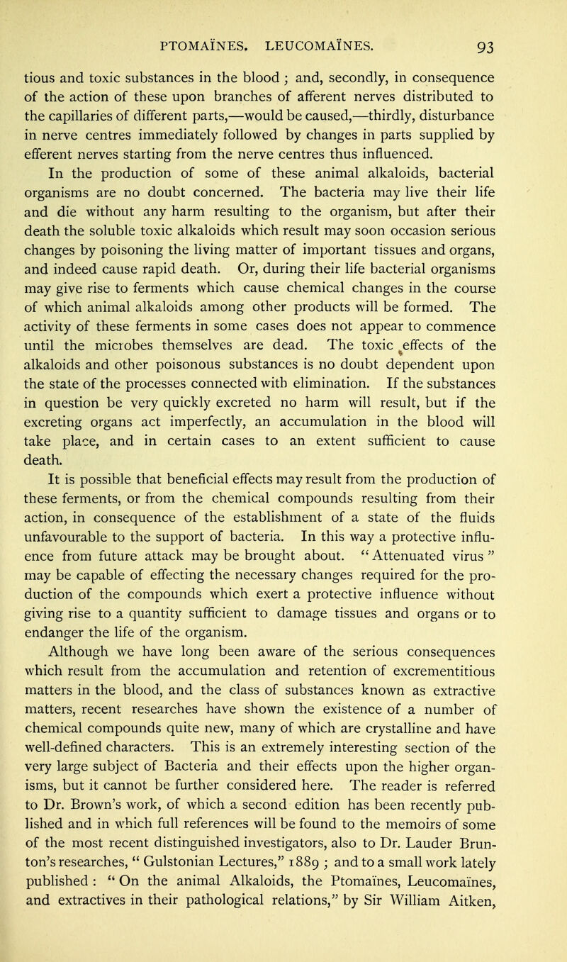 tious and toxic substances in the blood ; and, secondly, in consequence of the action of these upon branches of afferent nerves distributed to the capillaries of different parts,—would be caused,—thirdly, disturbance in nerve centres immediately followed by changes in parts supplied by efferent nerves starting from the nerve centres thus influenced. In the production of some of these animal alkaloids, bacterial organisms are no doubt concerned. The bacteria may live their life and die without any harm resulting to the organism, but after their death the soluble toxic alkaloids which result may soon occasion serious changes by poisoning the living matter of important tissues and organs, and indeed cause rapid death. Or, during their life bacterial organisms may give rise to ferments which cause chemical changes in the course of which animal alkaloids among other products will be formed. The activity of these ferments in some cases does not appear to commence until the microbes themselves are dead. The toxic effects of the alkaloids and other poisonous substances is no doubt dependent upon the state of the processes connected with elimination. If the substances in question be very quickly excreted no harm will result, but if the excreting organs act imperfectly, an accumulation in the blood will take place, and in certain cases to an extent sufficient to cause death. It is possible that beneficial effects may result from the production of these ferments, or from the chemical compounds resulting from their action, in consequence of the establishment of a state of the fluids unfavourable to the support of bacteria. In this way a protective influ- ence from future attack may be brought about. Attenuated virus may be capable of effecting the necessary changes required for the pro- duction of the compounds which exert a protective influence without giving rise to a quantity sufficient to damage tissues and organs or to endanger the life of the organism. Although we have long been aware of the serious consequences which result from the accumulation and retention of excrementitious matters in the blood, and the class of substances known as extractive matters, recent researches have shown the existence of a number of chemical compounds quite new, many of which are crystalline and have well-defined characters. This is an extremely interesting section of the very large subject of Bacteria and their effects upon the higher organ- isms, but it cannot be further considered here. The reader is referred to Dr. Brown's work, of which a second edition has been recently pub- lished and in which full references will be found to the memoirs of some of the most recent distinguished investigators, also to Dr. Lauder Brun- ton's researches,  Gulstonian Lectures, 1889 • and to a small work lately published :  On the animal Alkaloids, the Ptomaines, Leucomaines, and extractives in their pathological relations, by Sir William Aitken,