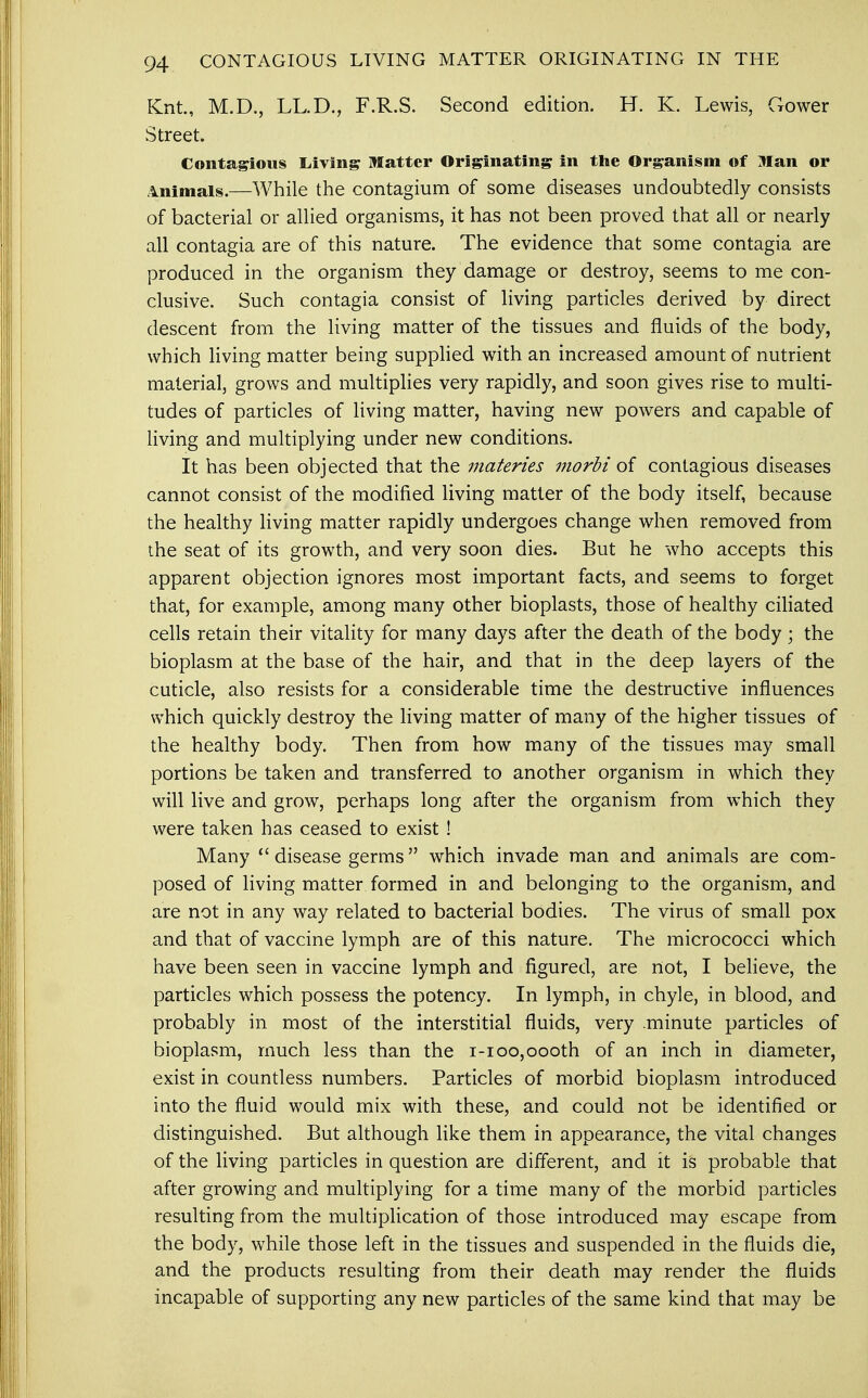 Knt., M.D., LL.D., F.R.S. Second edition. H. K. Lewis, Gower Street. Contagious Living Matter Originating in the Organism of Man or Animals.—While the contagium of some diseases undoubtedly consists of bacterial or allied organisms, it has not been proved that all or nearly all contagia are of this nature. The evidence that some contagia are produced in the organism they damage or destroy, seems to me con- clusive. Such contagia consist of living particles derived by direct descent from the living matter of the tissues and fluids of the body, which living matter being supplied with an increased amount of nutrient material, grows and multiplies very rapidly, and soon gives rise to multi- tudes of particles of living matter, having new powers and capable of living and multiplying under new conditions. It has been objected that the materies morbi oi contagious diseases cannot consist of the modified living matter of the body itself, because the healthy living matter rapidly undergoes change when removed from the seat of its growth, and very soon dies. But he who accepts this apparent objection ignores most important facts, and seems to forget that, for example, among many other bioplasts, those of healthy ciliated cells retain their vitality for many days after the death of the body; the bioplasm at the base of the hair, and that in the deep layers of the cuticle, also resists for a considerable time the destructive influences which quickly destroy the living matter of many of the higher tissues of the healthy body. Then from how many of the tissues may small portions be taken and transferred to another organism in which they will live and grow, perhaps long after the organism from which they were taken has ceased to exist ! Many  disease germs which invade man and animals are com- posed of living matter formed in and belonging to the organism, and are not in any way related to bacterial bodies. The virus of small pox and that of vaccine lymph are of this nature. The micrococci which have been seen in vaccine lymph and figured, are not, I believe, the particles which possess the potency. In lymph, in chyle, in blood, and probably in most of the interstitial fluids, very .minute particles of bioplasm, much less than the i-ioo,oooth of an inch in diameter, exist in countless numbers. Particles of morbid bioplasm introduced into the fluid would mix with these, and could not be identified or distinguished. But although like them in appearance, the vital changes of the living particles in question are different, and it is probable that after growing and multiplying for a time many of the morbid particles resulting from the multiplication of those introduced may escape from the body, while those left in the tissues and suspended in the fluids die, and the products resulting from their death may render the fluids incapable of supporting any new particles of the same kind that may be