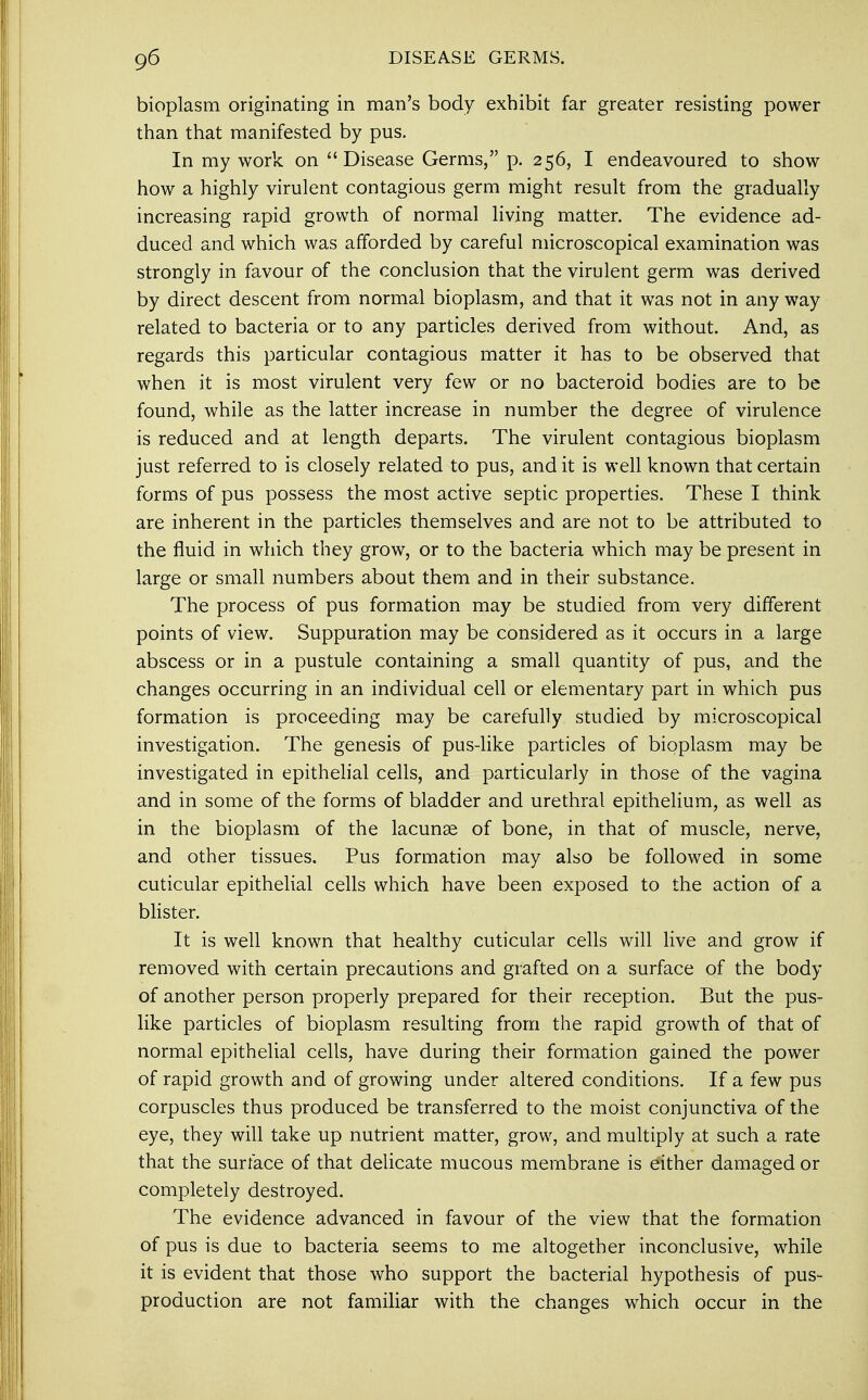 bioplasm originating in man's body exhibit far greater resisting power than that manifested by pus. In my work on Disease Germs, p. 256, I endeavoured to show how a highly virulent contagious germ might result from the gradually increasing rapid growth of normal living matter. The evidence ad- duced and which was afforded by careful microscopical examination was strongly in favour of the conclusion that the virulent germ was derived by direct descent from normal bioplasm, and that it was not in any way related to bacteria or to any particles derived from without. And, as regards this particular contagious matter it has to be observed that when it is most virulent very few or no bacteroid bodies are to be found, while as the latter increase in number the degree of virulence is reduced and at length departs. The virulent contagious bioplasm just referred to is closely related to pus, and it is well known that certain forms of pus possess the most active septic properties. These I think are inherent in the particles themselves and are not to be attributed to the fluid in which they grow, or to the bacteria which may be present in large or small numbers about them and in their substance. The process of pus formation may be studied from very different points of view. Suppuration may be considered as it occurs in a large abscess or in a pustule containing a small quantity of pus, and the changes occurring in an individual cell or elementary part in which pus formation is proceeding may be carefully studied by microscopical investigation. The genesis of pus-like particles of bioplasm may be investigated in epithelial cells, and particularly in those of the vagina and in some of the forms of bladder and urethral epithelium, as well as in the bioplasm of the lacunae of bone, in that of muscle, nerve, and other tissues. Pus formation may also be followed in some cuticular epithelial cells which have been exposed to the action of a blister. It is well known that healthy cuticular cells will live and grow if removed with certain precautions and grafted on a surface of the body of another person properly prepared for their reception. But the pus- like particles of bioplasm resulting from the rapid growth of that of normal epithelial cells, have during their formation gained the power of rapid growth and of growing under altered conditions. If a few pus corpuscles thus produced be transferred to the moist conjunctiva of the eye, they will take up nutrient matter, grow, and multiply at such a rate that the surface of that delicate mucous membrane is either damaged or completely destroyed. The evidence advanced in favour of the view that the formation of pus is due to bacteria seems to me altogether inconclusive, while it is evident that those who support the bacterial hypothesis of pus- production are not familiar with the changes which occur in the