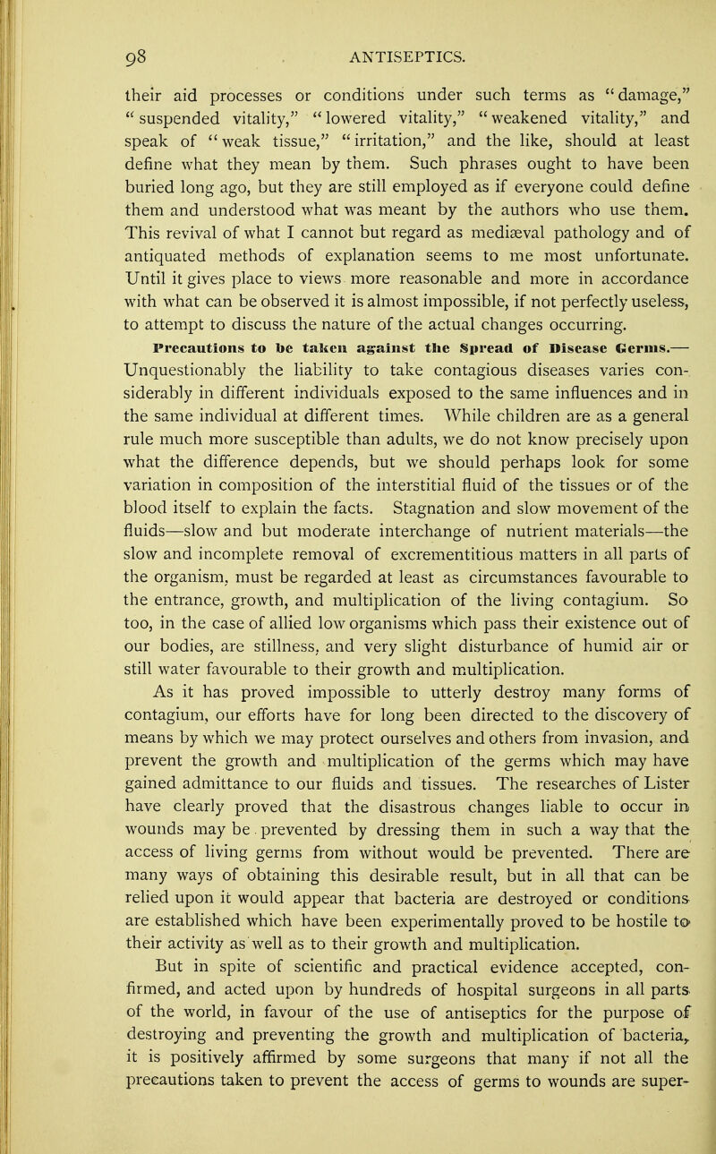 their aid processes or conditions under such terms as damage, suspended vitality, lowered vitality, weakened vitality, and speak of weak tissue, irritation, and the like, should at least define what they mean by them. Such phrases ought to have been buried long ago, but they are still employed as if everyone could define them and understood what was meant by the authors who use them. This revival of what I cannot but regard as mediaeval pathology and of antiquated methods of explanation seems to me most unfortunate. Until it gives place to views more reasonable and more in accordance with what can be observed it is almost impossible, if not perfectly useless, to attempt to discuss the nature of the actual changes occurring. Precautions to toe taken against the Spread of Disease Germs.— Unquestionably the liability to take contagious diseases varies con- siderably in different individuals exposed to the same influences and in the same individual at different times. While children are as a general rule much more susceptible than adults, we do not know precisely upon what the difference depends, but we should perhaps look for some variation in composition of the interstitial fluid of the tissues or of the blood itself to explain the facts. Stagnation and slow movement of the fluids—slow and but moderate interchange of nutrient materials—the slow and incomplete removal of excrementitious matters in all parts of the organism, must be regarded at least as circumstances favourable to the entrance, growth, and multiplication of the living contagium. So too, in the case of allied low organisms which pass their existence out of our bodies, are stillness, and very slight disturbance of humid air or still water favourable to their growth and multiplication. As it has proved impossible to utterly destroy many forms of contagium, our efforts have for long been directed to the discovery of means by which we may protect ourselves and others from invasion, and prevent the growth and multiplication of the germs which may have gained admittance to our fluids and tissues. The researches of Lister have clearly proved that the disastrous changes liable to occur in wounds may be. prevented by dressing them in such a way that the access of living germs from without would be prevented. There are many ways of obtaining this desirable result, but in all that can be relied upon it would appear that bacteria are destroyed or conditions are established which have been experimentally proved to be hostile to their activity as well as to their growth and multiplication. But in spite of scientific and practical evidence accepted, con- firmed, and acted upon by hundreds of hospital surgeons in all parts of the world, in favour of the use of antiseptics for the purpose of destroying and preventing the growth and multiplication of bacteria,, it is positively affirmed by some surgeons that many if not all the precautions taken to prevent the access of germs to wounds are super-