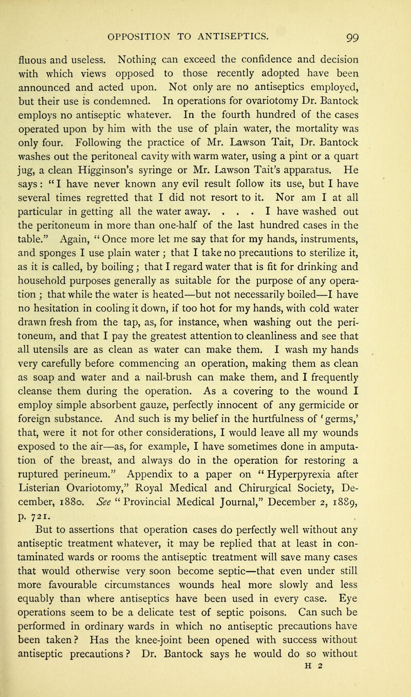 fluous and useless. Nothing can exceed the confidence and decision with which views opposed to those recently adopted have been announced and acted upon. Not only are no antiseptics employed, but their use is condemned. In operations for ovariotomy Dr. Bantock employs no antiseptic whatever. In the fourth hundred of the cases operated upon by him with the use of plain water, the mortality was only four. Following the practice of Mr. Lawson Tait, Dr. Bantock washes out the peritoneal cavity with warm water, using a pint or a quart jug, a clean Higginson's syringe or Mr. Lawson Tait's apparatus. He says :  I have never known any evil result follow its use, but I have several times regretted that I did not resort to it. Nor am I at all particular in getting all the water away. ... I have washed out the peritoneum in more than one-half of the last hundred cases in the table. Again,  Once more let me say that for my hands, instruments, and sponges I use plain water; that I take no precautions to sterilize it, as it is called, by boiling; that I regard water that is fit for drinking and household purposes generally as suitable for the purpose of any opera- tion ; that while the water is heated—but not necessarily boiled—I have no hesitation in cooling it down, if too hot for my hands, with cold water drawn fresh from the tap, as, for instance, when washing out the peri- toneum, and that I pay the greatest attention to cleanliness and see that all utensils are as clean as water can make them. I wash my hands very carefully before commencing an operation, making them as clean as soap and water and a nail-brush can make them, and I frequently cleanse them during the operation. As a covering to the wound I employ simple absorbent gauze, perfectly innocent of any germicide or foreign substance. And such is my belief in the hurtfulness of 'germs,' that, were it not for other considerations, I would leave all my wounds exposed to the air—as, for example, I have sometimes done in amputa- tion of the breast, and always do in the operation for restoring a ruptured perineum. Appendix to a paper on  Hyperpyrexia after Listerian Ovariotomy, Royal Medical and Chirurgical Society, De- cember, 1880. See Provincial Medical Journal, December 2, 1889, p. 721. But to assertions that operation cases do perfectly well without any antiseptic treatment whatever, it may be replied that at least in con- taminated wards or rooms the antiseptic treatment will save many cases that would otherwise very soon become septic—that even under still more favourable circumstances wounds heal more slowly and less equably than where antiseptics have been used in every case. Eye operations seem to be a delicate test of septic poisons. Can such be performed in ordinary wards in which no antiseptic precautions have been taken? Has the knee-joint been opened with success without antiseptic precautions ? Dr. Bantock says he would do so without h 2