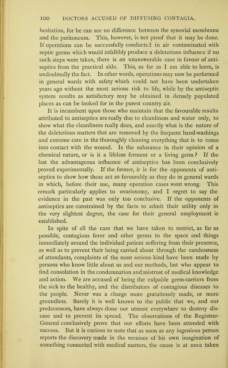 IOO DOCTORS ACCUSED OF DIFFUSING CONTAGIA. hesitation, for he can see no difference between the synovial membrane and the peritoneum. This, however, is not proof that it may be done. If operations can be successfully conducted in air contaminated with septic germs which would infallibly produce a deleterious influence if no such steps were taken, there is an unanswerable case in favour of anti- septics from the practical side. This, as far as I am able to learn, is undoubtedly the fact. In other words, operations may now be performed in general wards with safety which could not have been undertaken years ago without the most serious risk to life, while by the antiseptic system results as satisfactory may be obtained in densely populated places as can be looked for in the purest country air. It is incumbent upon those who maintain that the favourable results attributed to antiseptics are really due to cleanliness and water only, to show what the cleanliness really does, and exactly what is the nature of the deleterious matters that are removed by the frequent hand-washings and extreme care in the thoroughly cleaning everything that is to come into contact with the wound. Is the substance in their opinion of a chemical nature, or is it a lifeless ferment or a living germ ? If the last the advantageous influence of antiseptics has been conclusively proved experimentally. If the former, it is for the opponents of anti- septics to show how these act so favourably as they do in general wards in which, before their use, many operation cases went wrong. This remark particularly applies to ovariotomy, and I regret to say the evidence in the past was only too conclusive. If the opponents of antiseptics are constrained by the facts to admit their utility only in the very slightest degree, the case for their general employment is established. In spite of all the care that we have taken to restrict, as far as possible, contagious fever and other germs to the space and things immediately around the individual patient suffering from their presence, as well as to prevent their being carried about through the carelessness of attendants, complaints of the most serious kind have been made by persons who know little about us and our methods, but who appear to find consolation in the condemnation and:mistrust of medical knowledge and action. We are accused of being the culpable germ-carriers from the sick to the healthy, and the distributors of contagious diseases to the people. Never was a charge more gratuitously made, or more groundless. Surely it is well known to the public that we, and our predecessors, have always done our utmost everywhere to destroy dis- ease and to prevent its spread. The observations of the Registrar- General conclusively prove that our efforts have been attended with success. But it is curious to note that as soon as any ingenious person reports the discovery made in the recesses of his own imagination of something connected with medical matters, the cause is at once .taken