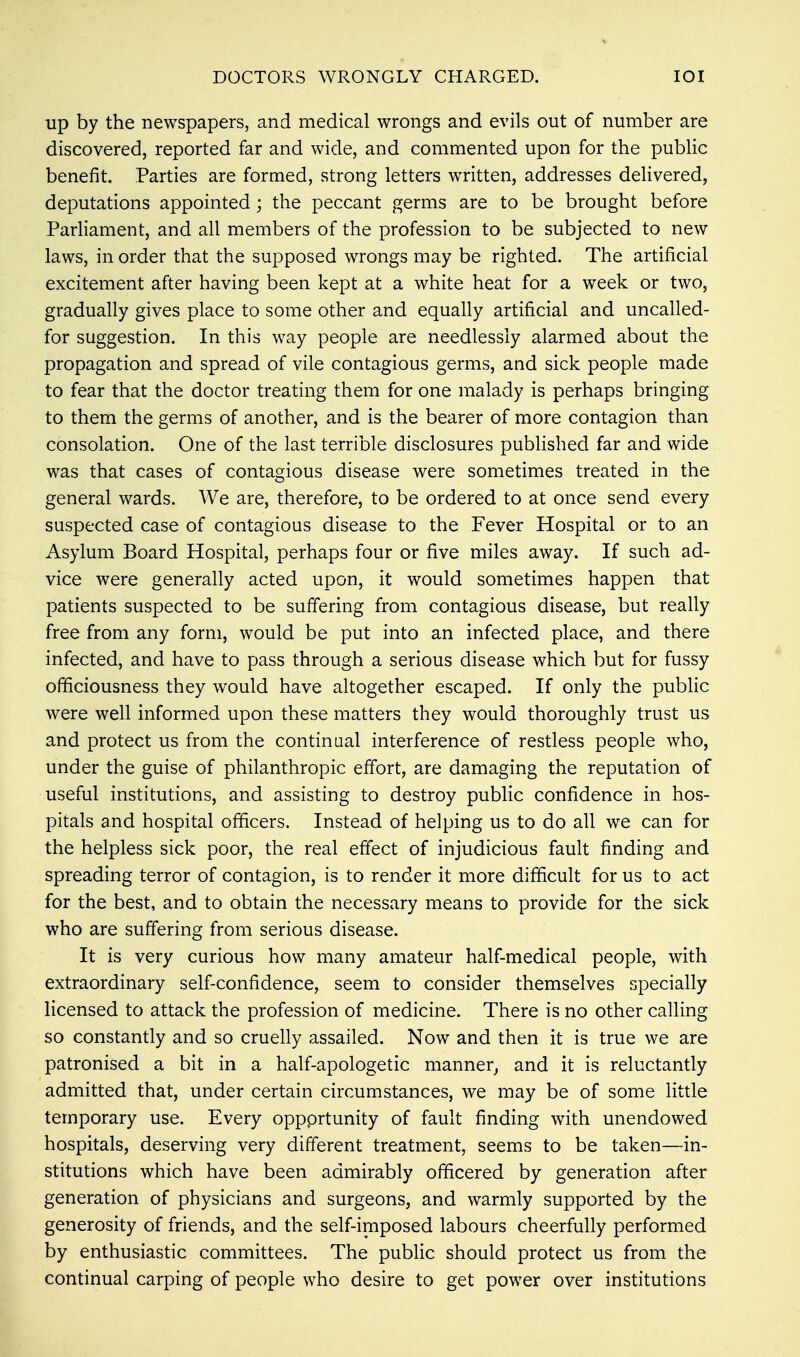 DOCTORS WRONGLY CHARGED. IOI up by the newspapers, and medical wrongs and evils out of number are discovered, reported far and wide, and commented upon for the public benefit. Parties are formed, strong letters written, addresses delivered, deputations appointed; the peccant germs are to be brought before Parliament, and all members of the profession to be subjected to new laws, in order that the supposed wrongs may be righted. The artificial excitement after having been kept at a white heat for a week or two, gradually gives place to some other and equally artificial and uncalled- for suggestion. In this way people are needlessly alarmed about the propagation and spread of vile contagious germs, and sick people made to fear that the doctor treating them for one malady is perhaps bringing to them the germs of another, and is the bearer of more contagion than consolation. One of the last terrible disclosures published far and wide was that cases of contagious disease were sometimes treated in the general wards. We are, therefore, to be ordered to at once send every suspected case of contagious disease to the Fever Hospital or to an Asylum Board Hospital, perhaps four or five miles away. If such ad- vice were generally acted upon, it would sometimes happen that patients suspected to be suffering from contagious disease, but really free from any form, would be put into an infected place, and there infected, and have to pass through a serious disease which but for fussy officiousness they would have altogether escaped. If only the public were well informed upon these matters they would thoroughly trust us and protect us from the continual interference of restless people who, under the guise of philanthropic effort, are damaging the reputation of useful institutions, and assisting to destroy public confidence in hos- pitals and hospital officers. Instead of helping us to do all we can for the helpless sick poor, the real effect of injudicious fault finding and spreading terror of contagion, is to render it more difficult for us to act for the best, and to obtain the necessary means to provide for the sick who are suffering from serious disease. It is very curious how many amateur half-medical people, with extraordinary self-confidence, seem to consider themselves specially licensed to attack the profession of medicine. There is no other calling so constantly and so cruelly assailed. Now and then it is true we are patronised a bit in a half-apologetic manner, and it is reluctantly admitted that, under certain circumstances, we may be of some little temporary use. Every oppprtunity of fault finding with unendowed hospitals, deserving very different treatment, seems to be taken—in- stitutions which have been admirably officered by generation after generation of physicians and surgeons, and warmly supported by the generosity of friends, and the self-imposed labours cheerfully performed by enthusiastic committees. The public should protect us from the continual carping of people who desire to get power over institutions