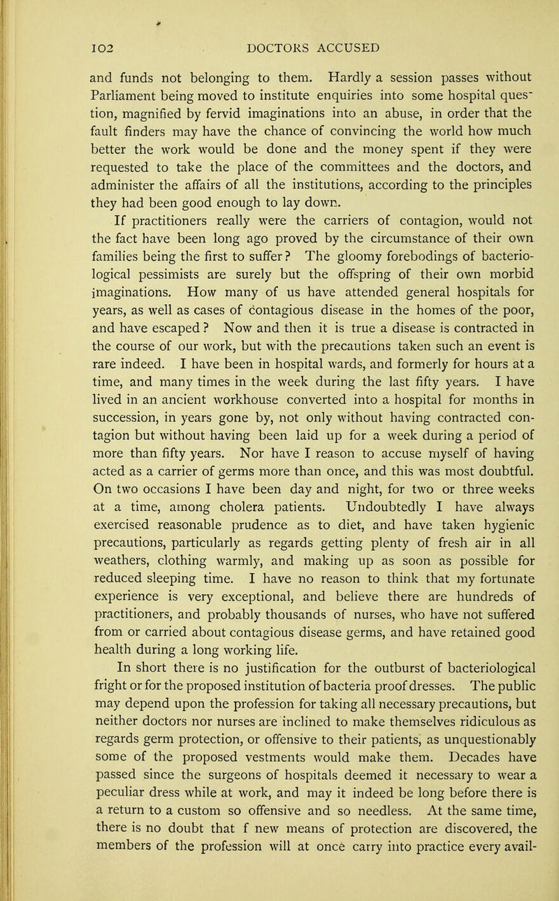 and funds not belonging to them. Hardly a session passes without Parliament being moved to institute enquiries into some hospital ques~ tion, magnified by fervid imaginations into an abuse, in order that the fault finders may have the chance of convincing the world how much better the work would be done and the money spent if they were requested to take the place of the committees and the doctors, and administer the affairs of all the institutions, according to the principles they had been good enough to lay down. If practitioners really were the carriers of contagion, would not the fact have been long ago proved by the circumstance of their own families being the first to suffer ? The gloomy forebodings of bacterio- logical pessimists are surely but the offspring of their own morbid imaginations. How many of us have attended general hospitals for years, as well as cases of contagious disease in the homes of the poor, and have escaped ? Now and then it is true a disease is contracted in the course of our work, but with the precautions taken such an event is rare indeed. I have been in hospital wards, and formerly for hours at a time, and many times in the week during the last fifty years. I have lived in an ancient workhouse converted into a hospital for months in succession, in years gone by, not only without having contracted con- tagion but without having been laid up for a week during a period of more than fifty years. Nor have I reason to accuse myself of having acted as a carrier of germs more than once, and this was most doubtful. On two occasions I have been day and night, for two or three weeks at a time, among cholera patients. Undoubtedly I have always exercised reasonable prudence as to diet, and have taken hygienic precautions, particularly as regards getting plenty of fresh air in all weathers, clothing warmly, and making up as soon as possible for reduced sleeping time. I have no reason to think that my fortunate experience is very exceptional, and believe there are hundreds of practitioners, and probably thousands of nurses, who have not suffered from or carried about contagious disease germs, and have retained good health during a long working life. In short there is no justification for the outburst of bacteriological fright or for the proposed institution of bacteria proof dresses. The public may depend upon the profession for taking all necessary precautions, but neither doctors nor nurses are inclined to make themselves ridiculous as regards germ protection, or offensive to their patients, as unquestionably some of the proposed vestments would make them. Decades have passed since the surgeons of hospitals deemed it necessary to wear a peculiar dress while at work, and may it indeed be long before there is a return to a custom so offensive and so needless. At the same time, there is no doubt that f new means of protection are discovered, the members of the profession will at once carry into practice every avail-