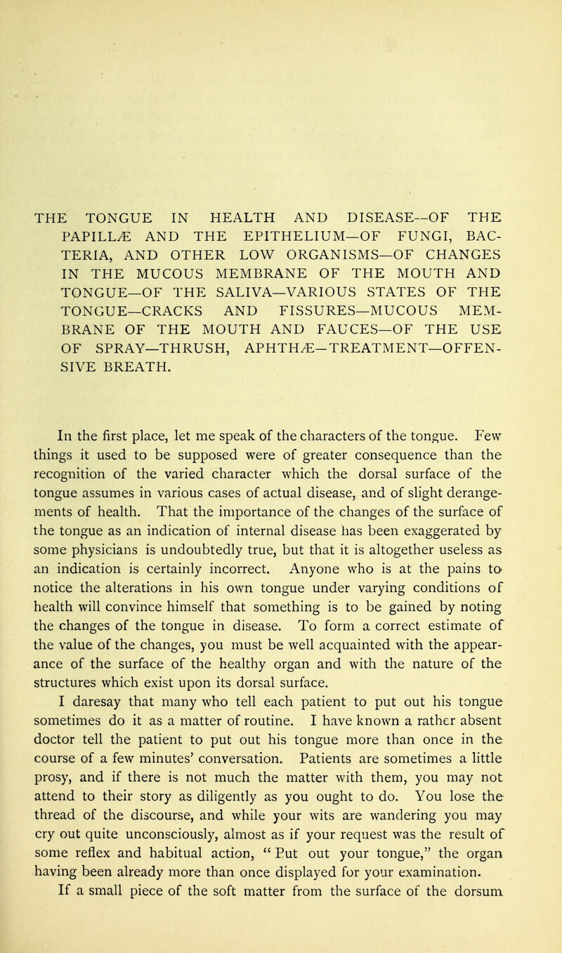 THE TONGUE IN HEALTH AND DISEASE—OF THE PAPILLA AND THE EPITHELIUM—OF FUNGI, BAC- TERIA, AND OTHER LOW ORGANISMS—OF CHANGES IN THE MUCOUS MEMBRANE OF THE MOUTH AND TONGUE—OF THE SALIVA—VARIOUS STATES OF THE TONGUE—CRACKS AND FISSURES—MUCOUS MEM- BRANE OF THE MOUTH AND FAUCES—OF THE USE OF SPRAY—THRUSH, APHTHA-TREATMENT—OFFEN- SIVE BREATH. In the first place, let me speak of the characters of the tongue. Few things it used to be supposed were of greater consequence than the recognition of the varied character which the dorsal surface of the tongue assumes in various cases of actual disease, and of slight derange- ments of health. That the importance of the changes of the surface of the tongue as an indication of internal disease has been exaggerated by some physicians is undoubtedly true, but that it is altogether useless as an indication is certainly incorrect. Anyone who is at the pains to notice the alterations in his own tongue under varying conditions of health will convince himself that something is to be gained by noting the changes of the tongue in disease. To form a correct estimate of the value of the changes, you must be well acquainted with the appear- ance of the surface of the healthy organ and with the nature of the structures which exist upon its dorsal surface. I daresay that many who tell each patient to put out his tongue sometimes do it as a matter of routine. I have known a rather absent doctor tell the patient to put out his tongue more than once in the course of a few minutes' conversation. Patients are sometimes a little prosy, and if there is not much the matter with them, you may not attend to their story as diligently as you ought to do. You lose the thread of the discourse, and while your wits are wandering you may cry out quite unconsciously, almost as if your request was the result of some reflex and habitual action,  Put out your tongue, the organ having been already more than once displayed for your examination. If a small piece of the soft matter from the surface of the dorsum