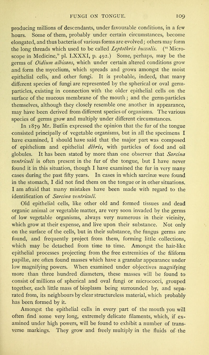 producing millions of descendants, under favourable conditions, in a few hours. Some of them, probably under certain circumstances, become elongated, and thus bacteria of various forms are evolved; others may form the long threads which used to be called Lejptothrix buccalis. ( Micro- scope in Medicine, pi. LXXXI, p. 492.) Some, perhaps, may be the germs of Oidium albicans, which under certain altered conditions grow and form the mycelium, which spreads and grows amongst the moist epithelial cells, and other fungi. It is probable, indeed, that many ■different species of fungi are represented by the spherical or oval germ- particles, existing in connection with the older epithelial cells on the surface of the mucous membrane of the mouth; and the germ-particles themselves, although they closely resemble one another in appearance, may have been derived from different species of organisms. The various species of germs grow and multiply under different circumstances. In 1879 Mr. Butlin expressed the opinion that the fur of the tongue consisted principally of vegetable organisms, but in all the specimens I have examined, I should have said that the major part was composed of epithelium and epithelial debris, with particles of food and oil globules. It has been stated by more than one observer that Sarcina ventriculi is often present in the fur of the tongue, but I have never found it in this situation, though I have examined the fur in very many cases during the past fifty years. In cases in which sarcinag were found in the stomach, I did not find them on the tongue or in other situations. I am afraid that many mistakes have been made with regard to the identification of Sarcina ventriculi. Old epithelial cells, like other old and formed tissues and dead organic animal or vegetable matter, are very soon invaded by the germs of low vegetable organisms, always very numerous in their vicinity, which grow at their expense, and live upon their substance. Not only on the surface of the cells, but in their substance, the fungus germs are found, and frequently project from them, forming little collections, which may be detached from time to time. Amongst the hair-like epithelial processes projecting from the free extremities of the filiform papillae, are often found masses which have a granular appearance under low magnifying powers. When examined under objectives magnifying more than three hundred diameters, these masses will be found to consist of millions of spherical and oval fungi or micrococci, grouped together, each little mass of bioplasm being surrounded by, and sepa- rated from, its neighbours by clear structureless material, which probably has been formed by it. Amongst the epithelial cells in every part of the mouth you will often find some very long, extremely delicate filaments, which, if ex- amined under high powers, will be found to exhibit a number of trans- verse markings. They grow and freely multiply in the fluids of the