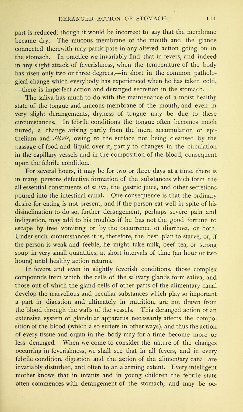 part is reduced, though it would be incorrect to say that the membrane became dry. The mucous membrane of the mouth and the glands connected therewith may participate in any altered action going on in the stomach. In practice we invariably find that in fevers, and indeed in any slight attack of feverishness, when the temperature of the body has risen only two or three degrees,—in short in the common patholo- gical change which everybody has experienced when he has taken cold,. —there is imperfect action and deranged secretion in the stomach. The saliva has much to do with the maintenance of a moist healthy state of the tongue and mucous membrane of the mouth, and even in very slight derangements, dryness of tongue may be due to these circumstances. In febrile conditions the tongue often becomes much furred, a change arising partly from the mere accumulation of epi- thelium and debris^ owing to the surface not being cleansed by the passage of food and liquid over it, partly to changes in the circulation in the capillary vessels and in the composition of the blood, consequent upon the febrile condition. For several hours, it may be for two or three days at a time, there is in many persons defective formation of the substances which form the all-essential constituents of saliva, the gastric juice, and other secretions, poured into the intestinal canal. One consequence is that the ordinary- desire for eating is not present, and if the person eat well in spite of his. disinclination to do so, further derangement, perhaps severe pain and indigestion, may add to his troubles if he has not the good fortune to escape by free vomiting or by the occurrence of diarrhoea, or both. Under such circumstances it is, therefore, the best plan to starve, or, if the person is weak and feeble, he might take milk, beef tea, or strong soup in very small quantities, at short intervals of time (an hour or two> hours) until healthy action returns. In fevers, and even in slightly feverish conditions, those complex compounds from which the cells of the salivary glands form saliva, and those out of which the gland cells of other parts of the alimentary canal develop the marvellous and peculiar substances which play so important a part in digestion and ultimately in nutrition, are not drawn from the blood through the walls of the vessels. This deranged action of an extensive system of glandular apparatus necessarily affects the compo- sition of the blood (which also suffers in other ways), and thus the action of every tissue and organ in the body may for a time become more or less deranged. When we come to consider the nature of the changes occurring in feverishness, we shall see that in all fevers, and in every febrile condition, digestion and the action of the alimentary canal are invariably disturbed, and often to an alarming extent. Every intelligent mother knows that in infants and in young children the febrile state often commences with derangement of the stomach, and may be oc-