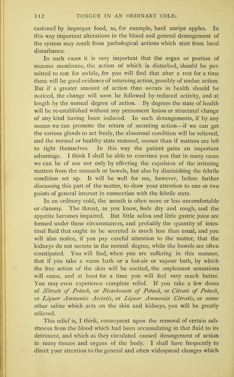 casioned by improper food, as, for example, hard unripe apples. In this way important alterations in the blood and general derangement of the system may result from pathological actions which start from local disturbance. In such cases it is very important that the organ or portion of mucous membrane, the action of which is disturbed, should be per- mitted to rest for awhile, for you will find that after a rest for a time there will be good evidence of returning action, possibly of undue action. But if a greater amount of action than occurs in health should be noticed, the change will soon be followed by reduced activity, and at length by the normal degree of action. By degrees the state of health will be re-established without any permanent lesion or structural change of any kind having been induced. In such derangements, if by any means we can promote the return of secreting action—if we can get the various glands to act freely, the abnormal condition will be relieved, and the normal or healthy state restored, sooner than if matters are left to right themselves. In this way the patient gains an important advantage. I think I shall be able to convince you that in many cases we can be of use not only by effecting the expulsion of the irritating matters from the stomach or bowels, but also by diminishing the febrile condition set up. It will be well for me, however, before further discussing this part of the matter, to draw your attention to one or two points of general interest in connection with the febrile state. In an ordinary cold, the mouth is often more or less uncomfortable or clammy. The throat, as you know, feels dry and rough, and the appetite becomes impaired. But little saliva and little gastric juice are formed under these circumstances, and probably the quantity of intes- tinal fluid that ought to be secreted is much less than usual, and you will also notice, if you pay careful attention to the matter, that the kidneys do not secrete in the normal degree, while the bowels are often constipated. You will find, when you are suffering in this manner, that if you take a warm bath or a hot-air or vapour bath, by which the free action of the skin will be excited, the unpleasant sensations will cease, and at least for a time you will feel very much better. You may even experience complete relief. If you take a few doses of Nitrate of Potash, or Bicarbonate of Potash, or Citrate of Potash, or Liquor Ammonia Acetatis, or Liquor Ammonia Citratis, or some other saline which acts on the skin and kidneys, you will be greatly relieved. This relief is, I think, consequent upon the removal of certain sub- stances from the blood which had been accumulating in that fluid to its detriment, and which as they circulated caused derangement of action in, many tissues and organs of the body. I shall have frequently to direct your attention to the general and often widespread changes which