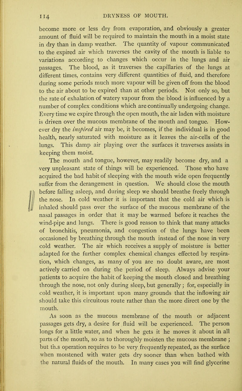 DRYNESS OF MOUTH. become more or less dry from evaporation, and obviously a greater amount of fluid will be required to maintain the mouth in a moist state in dry than in damp weather. The quantity of vapour communicated to the expired air which traverses the cavity of the mouth is liable to variations according to changes which occur in the lungs and air passages. The blood, as it traverses the capillaries of the lungs at different times, contains very different quantities of fluid, and therefore during some periods much more vapour will be given off from the blood to the air about to be expired than at other periods. Not only so, but the rate of exhalation of watery vapour from the blood is influenced by a number of complex conditions which are continually undergoing change. Every time we expire through the open mouth, the air laden with moisture is driven over the mucous membrane of the mouth and tongue. How- ever dry the inspired air may be, it becomes, if the individual is in good health, nearly saturated with moisture as it leaves the air-cells of the lungs. This damp air playing over the surfaces it traverses assists in keeping them moist. The mouth and tongue, however, may readily become dry, and a very unpleasant state of things will be experienced. Those who have acquired the bad habit of sleeping with the mouth wide open frequently suffer from the derangement in question. We should close the mouth before falling asleep, and during sleep we should breathe freely through the nose. In cold weather it is important that the cold air which is inhaled should pass over the surface of the mucous membrane of the nasal passages in order that it may be warmed before it reaches the wind-pipe and lungs. There is good reason to think that many attacks of bronchitis, pneumonia, and congestion of the lungs have been occasioned by breathing through the mouth instead of the nose in very cold weather. The air which receives a supply of moisture is better adapted for the further complex chemical changes effected by respira- tion, which changes, as many of you are no doubt aware, are most actively carried on during the period of sleep. Always advise your patients to acquire the habit of keeping the mouth closed and breathing through the nose, not only during sleep, but generally; for, especially in cold weather, it is important upon many grounds that the inflowing air should take this circuitous route rather than the more direct one by the mouth. As soon as the mucous membrane of the mouth or adjacent passages gets dry, a desire for fluid will be experienced. The person longs for a little water, and when he gets it he moves it about in all parts of the mouth, so as to thoroughly moisten the mucous membrane ; but tms operation requires to be very, frequently repeated, as the surface when moistened with water gets dry sooner than when bathed with the natural fluids of the mouth. In many cases you will find glycerine