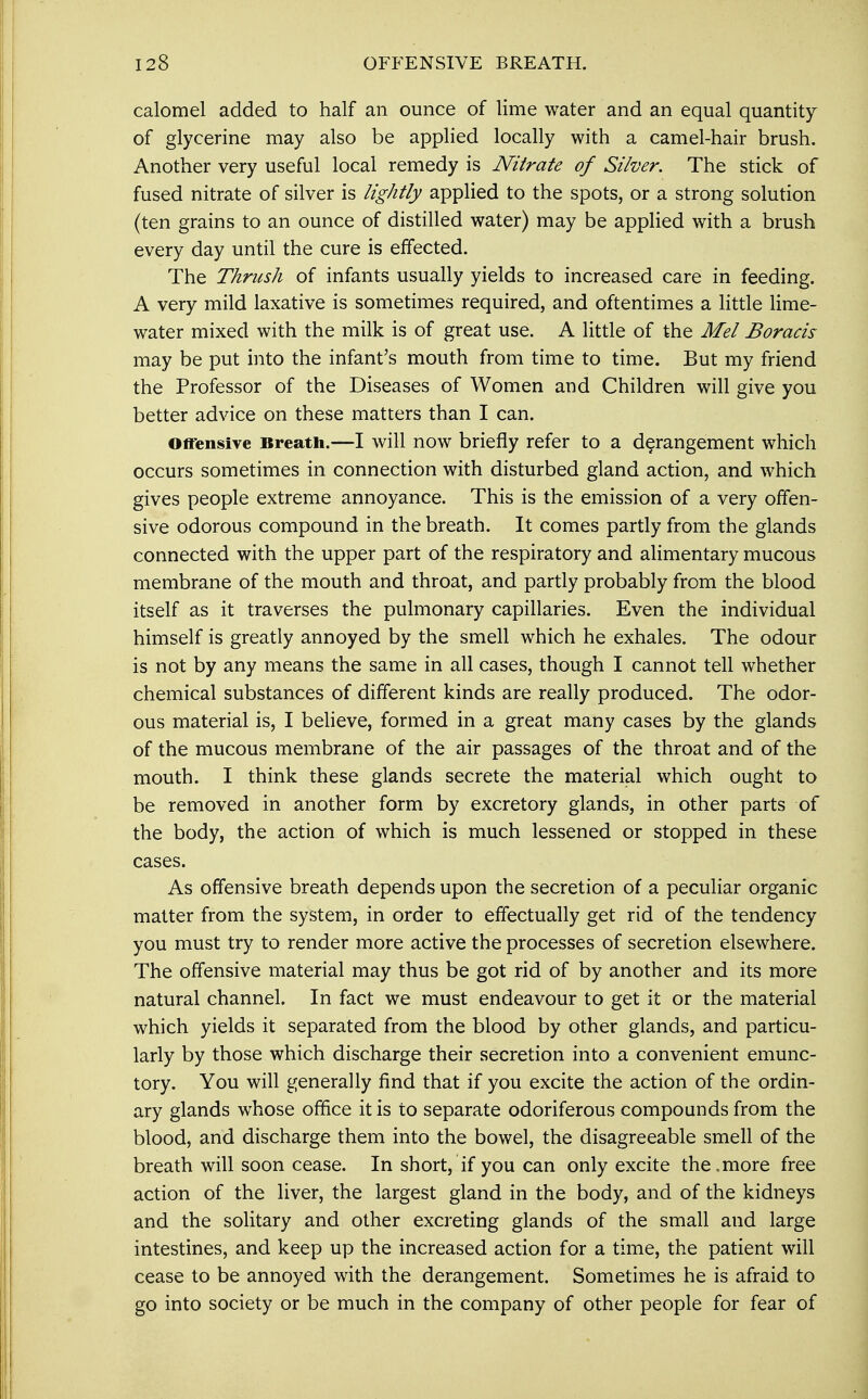 calomel added to half an ounce of lime water and an equal quantity of glycerine may also be applied locally with a camel-hair brush. Another very useful local remedy is Nitrate of Silver. The stick of fused nitrate of silver is lightly applied to the spots, or a strong solution (ten grains to an ounce of distilled water) may be applied with a brush every day until the cure is effected. The Thrush of infants usually yields to increased care in feeding. A very mild laxative is sometimes required, and oftentimes a little lime- water mixed with the milk is of great use. A little of the Mel Boracis may be put into the infant's mouth from time to time. But my friend the Professor of the Diseases of Women and Children will give you better advice on these matters than I can. Offensive Breath.—I will now briefly refer to a derangement which occurs sometimes in connection with disturbed gland action, and which gives people extreme annoyance. This is the emission of a very offen- sive odorous compound in the breath. It comes partly from the glands connected with the upper part of the respiratory and alimentary mucous membrane of the mouth and throat, and partly probably from the blood itself as it traverses the pulmonary capillaries. Even the individual himself is greatly annoyed by the smell which he exhales. The odour is not by any means the same in all cases, though I cannot tell whether chemical substances of different kinds are really produced. The odor- ous material is, I believe, formed in a great many cases by the glands of the mucous membrane of the air passages of the throat and of the mouth. I think these glands secrete the material which ought to be removed in another form by excretory glands, in other parts of the body, the action of which is much lessened or stopped in these cases. As offensive breath depends upon the secretion of a peculiar organic matter from the system, in order to effectually get rid of the tendency you must try to render more active the processes of secretion elsewhere. The offensive material may thus be got rid of by another and its more natural channel. In fact we must endeavour to get it or the material which yields it separated from the blood by other glands, and particu- larly by those which discharge their secretion into a convenient emunc- tory. You will generally find that if you excite the action of the ordin- ary glands whose office it is to separate odoriferous compounds from the blood, and discharge them into the bowel, the disagreeable smell of the breath will soon cease. In short, if you can only excite the. more free action of the liver, the largest gland in the body, and of the kidneys and the solitary and other excreting glands of the small and large intestines, and keep up the increased action for a time, the patient will cease to be annoyed with the derangement. Sometimes he is afraid to go into society or be much in the company of other people for fear of