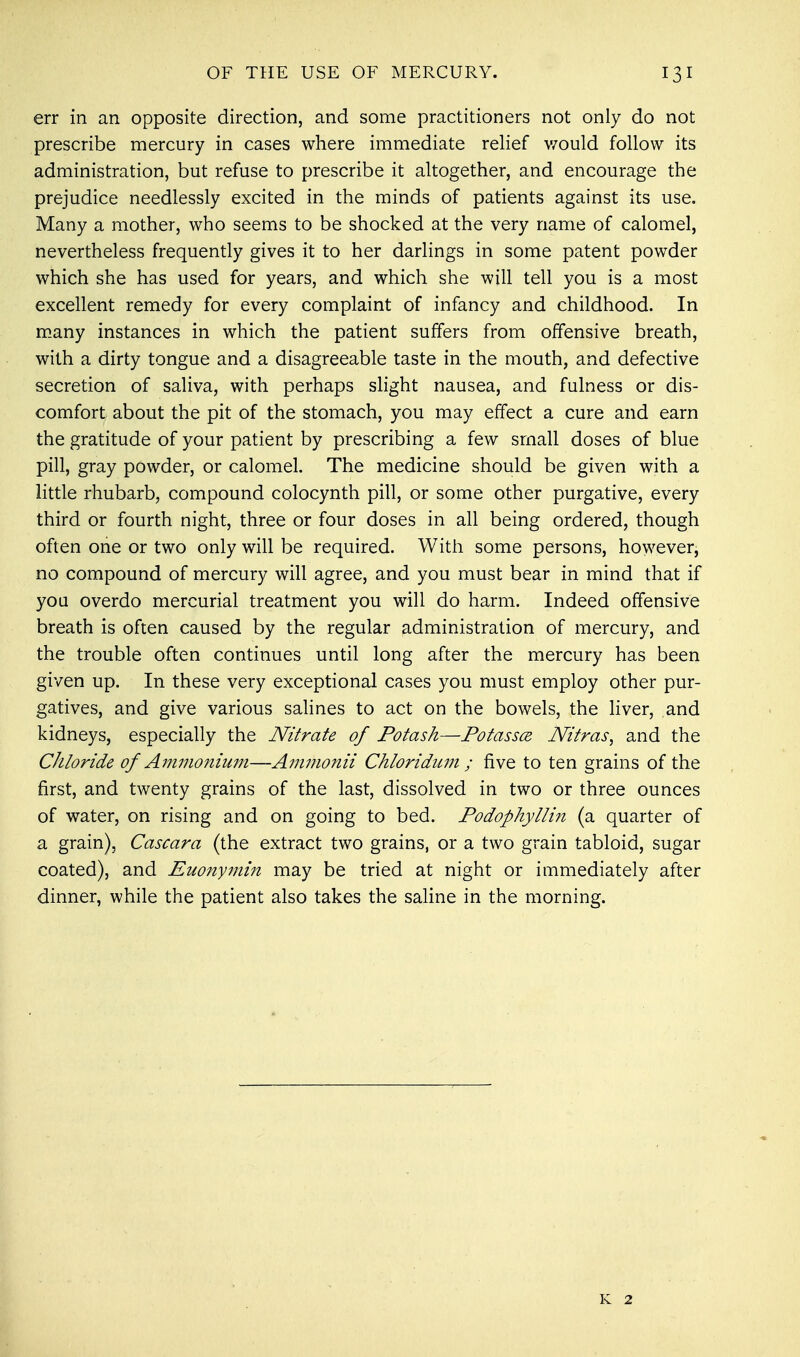 err in an opposite direction, and some practitioners not only do not prescribe mercury in cases where immediate relief would follow its administration, but refuse to prescribe it altogether, and encourage the prejudice needlessly excited in the minds of patients against its use. Many a mother, who seems to be shocked at the very name of calomel, nevertheless frequently gives it to her darlings in some patent powder which she has used for years, and which she will tell you is a most excellent remedy for every complaint of infancy and childhood. In many instances in which the patient suffers from offensive breath, with a dirty tongue and a disagreeable taste in the mouth, and defective secretion of saliva, with perhaps slight nausea, and fulness or dis- comfort about the pit of the stomach, you may effect a cure and earn the gratitude of your patient by prescribing a few small doses of blue pill, gray powder, or calomel. The medicine should be given with a little rhubarb, compound colocynth pill, or some other purgative, every third or fourth night, three or four doses in all being ordered, though often one or two only will be required. With some persons, however, no compound of mercury will agree, and you must bear in mind that if you overdo mercurial treatment you will do harm. Indeed offensive breath is often caused by the regular administration of mercury, and the trouble often continues until long after the mercury has been given up. In these very exceptional cases you must employ other pur- gatives, and give various salines to act on the bowels, the liver, and kidneys, especially the Nitrate of Potash—Potassce. JVitras, and the Chloride of Ammonium—Ammonii Chloridum ; five to ten grains of the first, and twenty grains of the last, dissolved in two or three ounces of water, on rising and on going to bed. Podophyllin (a quarter of a grain), Cascara (the extract two grains, or a two grain tabloid, sugar coated), and Euony7nin may be tried at night or immediately after dinner, while the patient also takes the saline in the morning. K 2