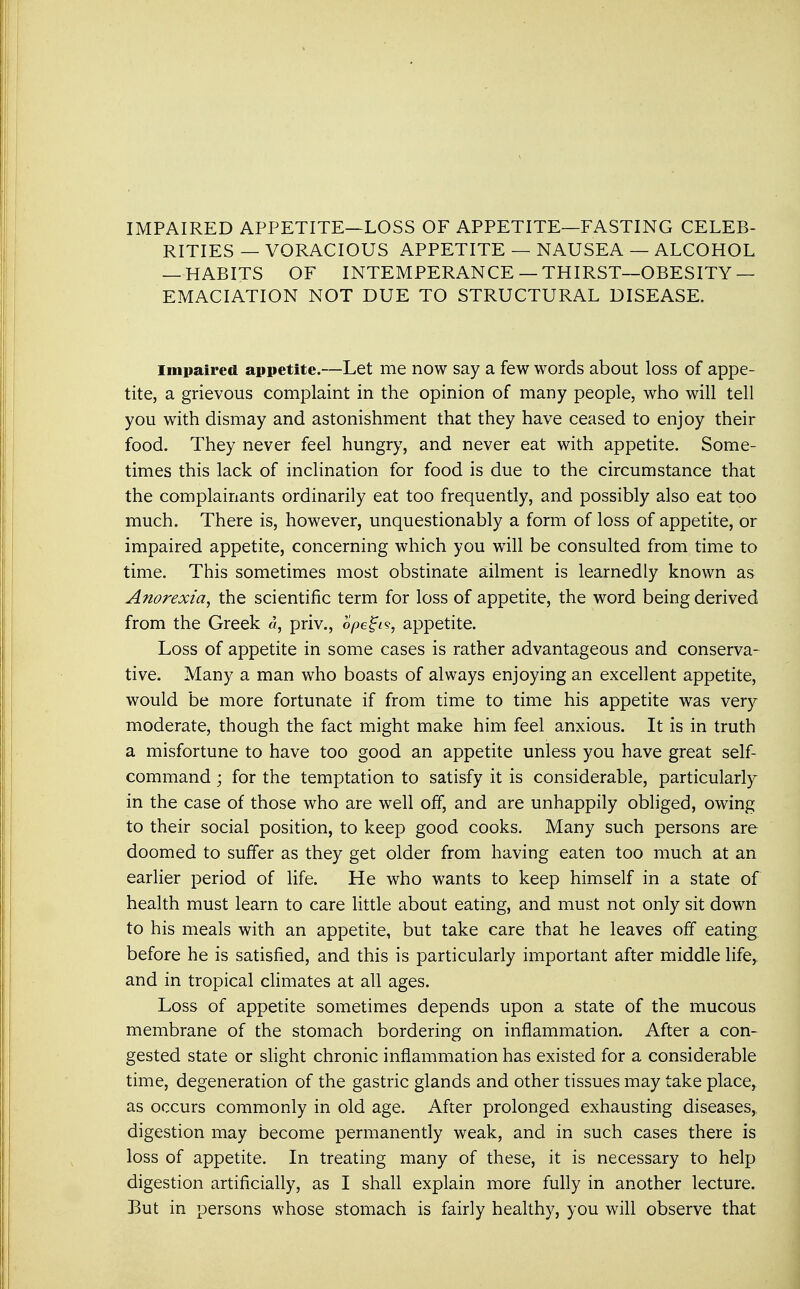 IMPAIRED APPETITE—LOSS OF APPETITE—FASTING CELEB- RITIES — VORACIOUS APPETITE — NAUSEA — ALCOHOL — HABITS OF INTEMPERANCE — THIRST—OBESITY — EMACIATION NOT DUE TO STRUCTURAL DISEASE. impaired appetite.—Let me now say a few words about loss of appe- tite, a grievous complaint in the opinion of many people, who will tell you with dismay and astonishment that they have ceased to enjoy their food. They never feel hungry, and never eat with appetite. Some- times this lack of inclination for food is due to the circumstance that the complainants ordinarily eat too frequently, and possibly also eat too much. There is, however, unquestionably a form of loss of appetite, or impaired appetite, concerning which you will be consulted from time to time. This sometimes most obstinate ailment is learnedly known as Anorexia, the scientific term for loss of appetite, the word being derived from the Greek «, priv., opegi?, appetite. Loss of appetite in some cases is rather advantageous and conserva- tive. Many a man who boasts of always enjoying an excellent appetite, would be more fortunate if from time to time his appetite was very moderate, though the fact might make him feel anxious. It is in truth a misfortune to have too good an appetite unless you have great self- command ; for the temptation to satisfy it is considerable, particularly in the case of those who are well off, and are unhappily obliged, owing to their social position, to keep good cooks. Many such persons are doomed to suffer as they get older from having eaten too much at an earlier period of life. He who wants to keep himself in a state of health must learn to care little about eating, and must not only sit down to his meals with an appetite, but take care that he leaves off eating before he is satisfied, and this is particularly important after middle life, and in tropical climates at all ages. Loss of appetite sometimes depends upon a state of the mucous membrane of the stomach bordering on inflammation. After a con- gested state or slight chronic inflammation has existed for a considerable time, degeneration of the gastric glands and other tissues may take place^ as occurs commonly in old age. After prolonged exhausting diseases, digestion may become permanently weak, and in such cases there is loss of appetite. In treating many of these, it is necessary to help digestion artificially, as I shall explain more fully in another lecture. But in persons whose stomach is fairly healthy, you will observe that