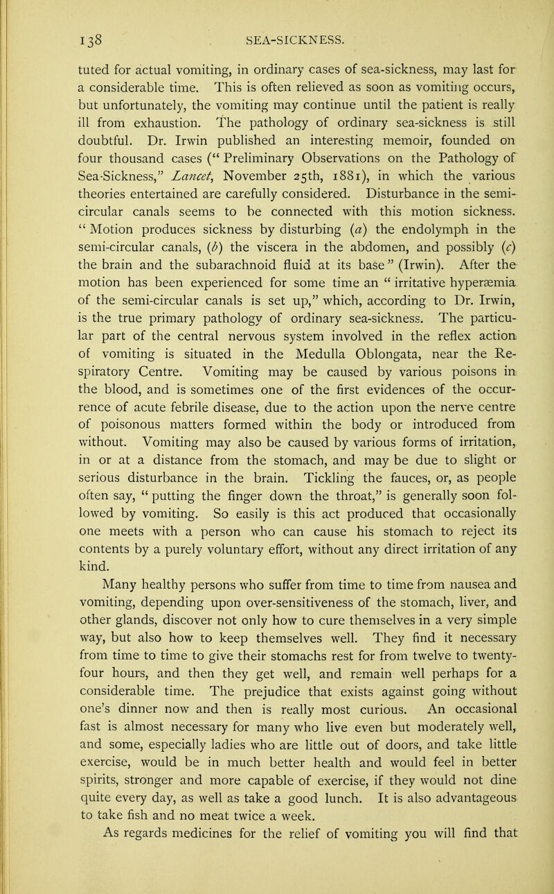tuted for actual vomiting, in ordinary cases of sea-sickness, may last for a considerable time. This is often relieved as soon as vomiting occurs, but unfortunately, the vomiting may continue until the patient is really ill from exhaustion. The pathology of ordinary sea-sickness is still doubtful. Dr. Irwin published an interesting memoir, founded on four thousand cases ( Preliminary Observations on the Pathology of Sea-Sickness, Lancet, November 25th, 1881), in which the various theories entertained are carefully considered. Disturbance in the semi- circular canals seems to be connected with this motion sickness.  Motion produces sickness by disturbing (a) the endolymph in the semi-circular canals, (b) the viscera in the abdomen, and possibly (c) the brain and the subarachnoid fluid at its base  (Irwin). After the motion has been experienced for some time an  irritative hyperemia of the semi-circular canals is set up, which, according to Dr. Irwin, is the true primary pathology of ordinary sea-sickness. The particu- lar part of the central nervous system involved in the reflex action of vomiting is situated in the Medulla Oblongata, near the Re- spiratory Centre. Vomiting may be caused by various poisons in the blood, and is sometimes one of the first evidences of the occur- rence of acute febrile disease, due to the action upon the nerve centre of poisonous matters formed within the body or introduced from without. Vomiting may also be caused by various forms of irritation, in or at a distance from the stomach, and may be due to slight or serious disturbance in the brain. Tickling the fauces, or, as people often say,  putting the finger down the throat, is generally soon fol- lowed by vomiting. So easily is this act produced that occasionally one meets with a person who can cause his stomach to reject its contents by a purely voluntary effort, without any direct irritation of any kind. Many healthy persons who suffer from time to time from nausea and vomiting, depending upon over-sensitiveness of the stomach, liver, and other glands, discover not only how to cure themselves in a very simple way, but also how to keep themselves well. They find it necessary from time to time to give their stomachs rest for from twelve to twenty- four hours, and then they get well, and remain well perhaps for a considerable time. The prejudice that exists against going without one's dinner now and then is really most curious. An occasional fast is almost necessary for many who live even but moderately well, and some, especially ladies who are little out of doors, and take little exercise, would be in much better health and would feel in better spirits, stronger and more capable of exercise, if they would not dine quite every day, as well as take a good lunch. It is also advantageous to take fish and no meat twice a week. As regards medicines for the relief of vomiting you will find that