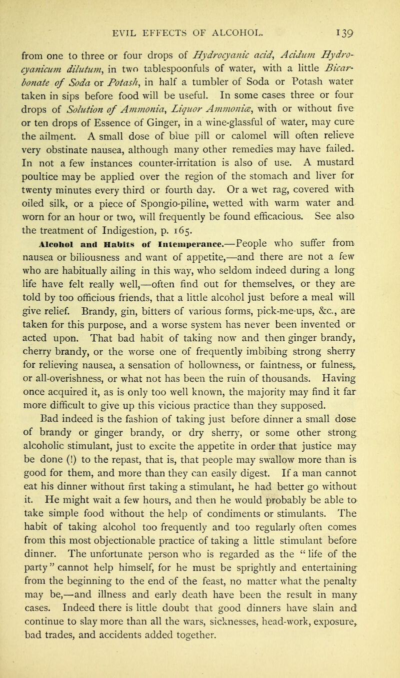 from one lo three or four drops of Hydrocyanic acid, Acidum Hydro- cyanicum dilutum, in two tablespoonfuls of water, with a little Bicar- bonate of Soda or Potash, in half a tumbler of Soda or Potash water taken in sips before food will be useful. In some cases three or four drops of Solution of Ammonia, Liquor Amnionic?, with or without five or ten drops of Essence of Ginger, in a wine-glassful of water, may cure the ailment. A small dose of blue pill or calomel will often relieve very obstinate nausea, although many other remedies may have failed. In not a few instances counter-irritation is also of use. A mustard poultice may be applied over the region of the stomach and liver for twenty minutes every third or fourth day. Or a wet rag, covered with oiled silk, or a piece of Spongio-piline, wetted with warm water and worn for an hour or two, will frequently be found efficacious. See also the treatment of Indigestion, p. 165. Alcohol and Habits of Intemperance.—People who suffer from nausea or biliousness and want of appetite,—and there are not a few who are habitually ailing in this way, who seldom indeed during a long life have felt really well,—often find out for themselves, or they are told by too officious friends, that a little alcohol just before a meal will give relief. Brandy, gin, bitters of various forms, pick-me-ups, &c, are taken for this purpose, and a worse system has never been invented or acted upon. That bad habit of taking nowT and then ginger brandy, cherry brandy, or the worse one of frequently imbibing strong sherry for relieving nausea, a sensation of hollowness, or faintness, or fulness,, or all-overishness, or what not has been the ruin of thousands. Having once acquired it, as is only too wrell known, the majority may find it far more difficult to give up this vicious practice than they supposed. Bad indeed is the fashion of taking just before dinner a small dose of brandy or ginger brandy, or dry sherry, or some other strong, alcoholic stimulant, just to excite the appetite in order that justice may be done (!) to the repast, that is, that people may swallow more than is good for them, and more than they can easily digest. If a man cannot eat his dinner without first taking a stimulant, he had better go without it. He might wait a few hours, and then he would probably be able to< take simple food without the help of condiments or stimulants. The habit of taking alcohol too frequently and too regularly often comes from this most objectionable practice of taking a little stimulant before dinner. The unfortunate person who is regarded as the  life of the party cannot help himself, for he must be sprightly and entertaining from the beginning to the end of the feast, no matter what the penalty may be,—and illness and early death have been the result in many cases. Indeed there is little doubt that good dinners have slain and continue to slay more than all the wars, sicknesses, head-work, exposure,, bad trades, and accidents added together.
