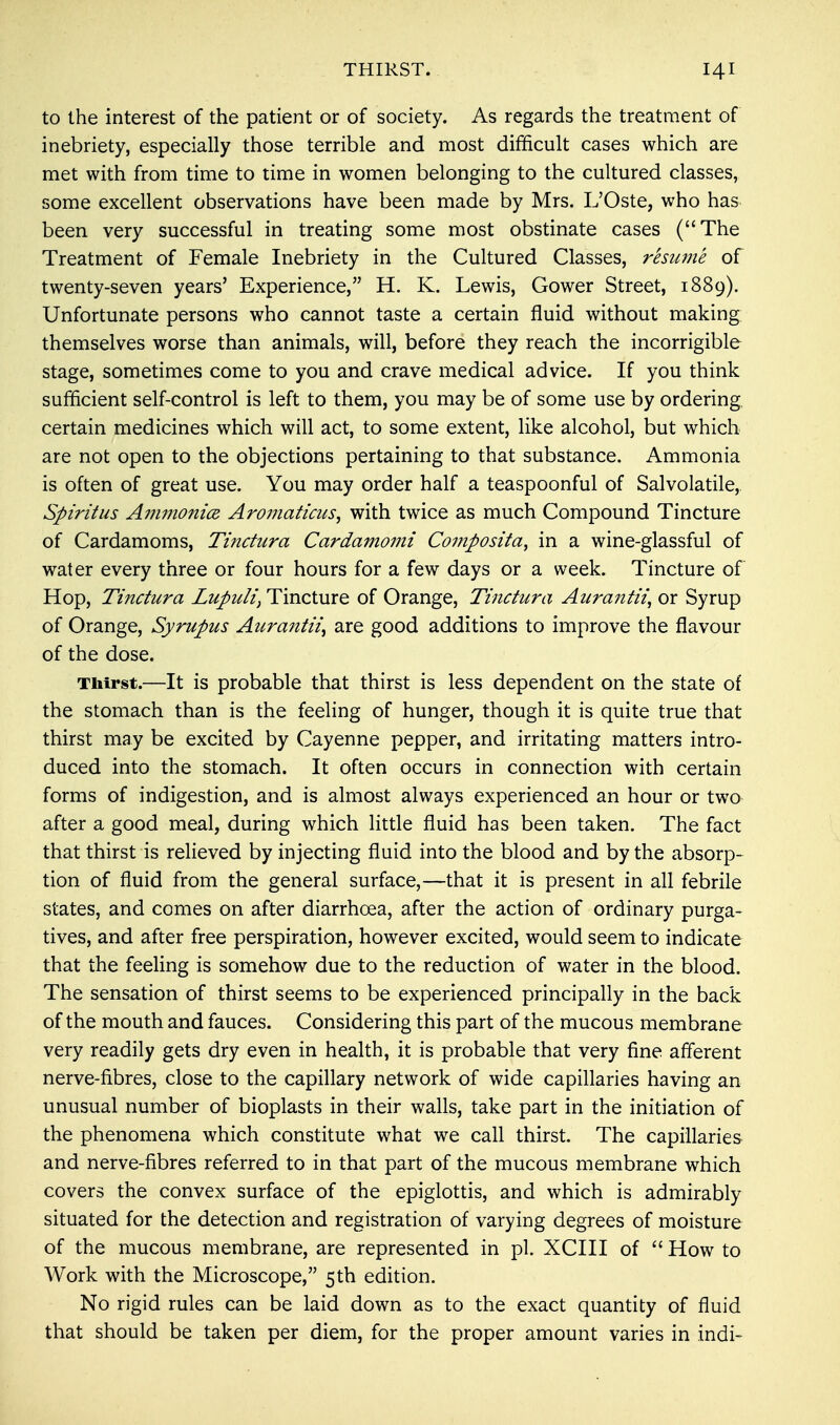 THIRST. to the interest of the patient or of society. As regards the treatment of inebriety, especially those terrible and most difficult cases which are met with from time to time in women belonging to the cultured classes, some excellent observations have been made by Mrs. L'Oste, who has been very successful in treating some most obstinate cases (The Treatment of Female Inebriety in the Cultured Classes, resume of twenty-seven years' Experience, H. K. Lewis, Gower Street, 1889). Unfortunate persons who cannot taste a certain fluid without making themselves worse than animals, will, before they reach the incorrigible stage, sometimes come to you and crave medical advice. If you think sufficient self-control is left to them, you may be of some use by ordering certain medicines which will act, to some extent, like alcohol, but which are not open to the objections pertaining to that substance. Ammonia is often of great use. You may order half a teaspoonful of Salvolatile, Spiritus Ammonia Aromaticus, with twice as much Compound Tincture of Cardamoms, Tinctura Cardamomi Composita, in a wine-glassful of water every three or four hours for a few days or a week. Tincture of Hop, Tinctura Lupuli, Tincture of Orange, Tinctura Atirantii, or Syrup of Orange, Syrupus Aurantii, are good additions to improve the flavour of the dose. Thirst.—It is probable that thirst is less dependent on the state of the stomach than is the feeling of hunger, though it is quite true that thirst may be excited by Cayenne pepper, and irritating matters intro- duced into the stomach. It often occurs in connection with certain forms of indigestion, and is almost always experienced an hour or two after a good meal, during which little fluid has been taken. The fact that thirst is relieved by injecting fluid into the blood and by the absorp- tion of fluid from the general surface,—that it is present in all febrile states, and comes on after diarrhoea, after the action of ordinary purga- tives, and after free perspiration, however excited, would seem to indicate that the feeling is somehow due to the reduction of water in the blood. The sensation of thirst seems to be experienced principally in the back of the mouth and fauces. Considering this part of the mucous membrane very readily gets dry even in health, it is probable that very fine afferent nerve-fibres, close to the capillary network of wide capillaries having an unusual number of bioplasts in their walls, take part in the initiation of the phenomena which constitute what we call thirst. The capillaries and nerve-fibres referred to in that part of the mucous membrane which covers the convex surface of the epiglottis, and which is admirably situated for the detection and registration of varying degrees of moisture of the mucous membrane, are represented in pi. XCIII of  How to Work with the Microscope, 5th edition. No rigid rules can be laid down as to the exact quantity of fluid that should be taken per diem, for the proper amount varies in indi-