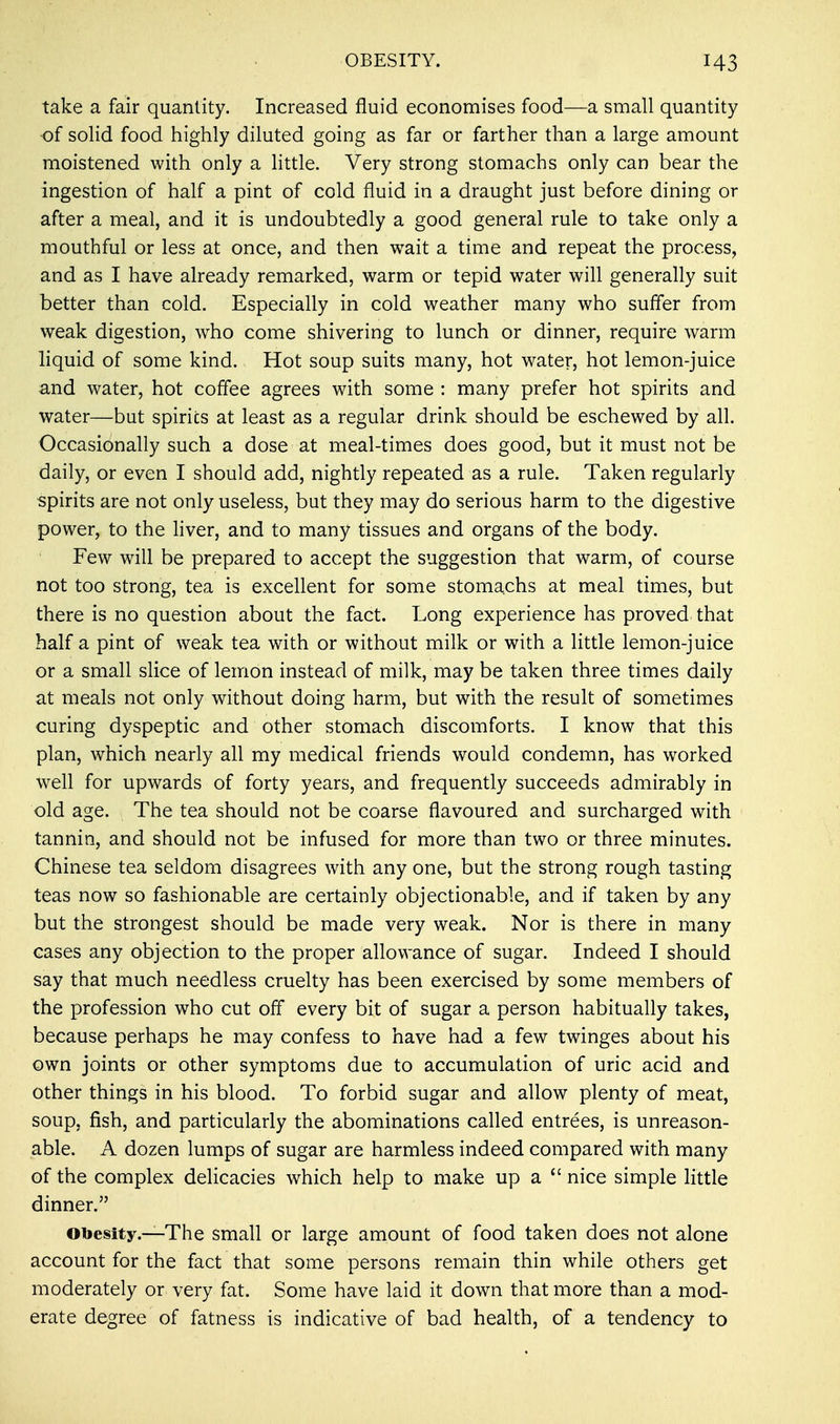 take a fair quantity. Increased fluid economises food—a small quantity of solid food highly diluted going as far or farther than a large amount moistened with only a little. Very strong stomachs only can bear the ingestion of half a pint of cold fluid in a draught just before dining or after a meal, and it is undoubtedly a good general rule to take only a mouthful or less at once, and then wait a time and repeat the process, and as I have already remarked, warm or tepid water will generally suit better than cold. Especially in cold weather many who suffer from weak digestion, who come shivering to lunch or dinner, require warm liquid of some kind. Hot soup suits many, hot water, hot lemon-juice and water, hot coffee agrees with some : many prefer hot spirits and water—but spirits at least as a regular drink should be eschewed by all. Occasionally such a dose at meal-times does good, but it must not be daily, or even I should add, nightly repeated as a rule. Taken regularly spirits are not only useless, but they may do serious harm to the digestive power, to the liver, and to many tissues and organs of the body. Few will be prepared to accept the suggestion that warm, of course not too strong, tea is excellent for some stomachs at meal times, but there is no question about the fact. Long experience has proved that half a pint of weak tea with or without milk or with a little lemon-juice or a small slice of lemon instead of milk, may be taken three times daily at meals not only without doing harm, but with the result of sometimes curing dyspeptic and other stomach discomforts. I know that this plan, which nearly all my medical friends would condemn, has worked well for upwards of forty years, and frequently succeeds admirably in old age. The tea should not be coarse flavoured and surcharged with tannin, and should not be infused for more than two or three minutes. Chinese tea seldom disagrees with any one, but the strong rough tasting teas now so fashionable are certainly objectionable, and if taken by any but the strongest should be made very weak. Nor is there in many cases any objection to the proper allowance of sugar. Indeed I should say that much needless cruelty has been exercised by some members of the profession who cut off every bit of sugar a person habitually takes, because perhaps he may confess to have had a few twinges about his own joints or other symptoms due to accumulation of uric acid and other things in his blood. To forbid sugar and allow plenty of meat, soup, fish, and particularly the abominations called entrees, is unreason- able. A dozen lumps of sugar are harmless indeed compared with many of the complex delicacies which help to make up a  nice simple little dinner. Obesity.—The small or large amount of food taken does not alone account for the fact that some persons remain thin while others get moderately or very fat. Some have laid it down that more than a mod- erate degree of fatness is indicative of bad health, of a tendency to