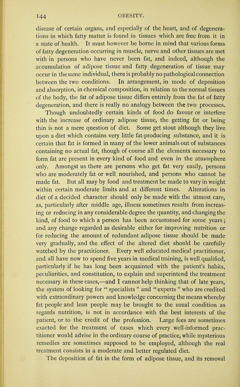 disease of certain organs, and especially of the heart, and of degenera- tions in which fatty matter is found in tissues which are free from it in a state of health. It must however be borne in mind that various forms of fatty degeneration occurring in muscle, nerve and other tissues are met with in persons who have never been fat, and indeed, although the accumulation of adipose tissue and fatty degeneration of tissue may occur in the same individual, there is probably no pathological connection between the two conditions. In arrangement, in mode of deposition and absorption, in chemical composition, in relation to the normal tissues of the body, the fat of adipose tissue differs entirely from the fat of fatty degeneration, and there is really no analogy between the two processes. Though undoubtedly certain kinds of food do favour or interfere with the increase of ordinary adipose tissue, the getting fat or being thin is not a mere question of diet. Some get stout although they live upon a diet which contains very little fat-producing substance, and it is certain that fat is formed in many of the lower animals out of substances containing no actual fat, though of course all the elements necessary to form fat are present in every kind of food and even in the atmosphere only. Amongst us there are persons who get fat very easily, persons who are moderately fat or well nourished, and persons who cannot be made fat. But all may by food and treatment be made to vary in weight within certain moderate limits and at different times. Alterations in diet of a decided character should only be made with the utmost care, as, particularly after middle age, illness sometimes results from increas- ing or reducing in any considerable degree the quantity, and changing the kind, of food to which a person has been accustomed for some years; and any change regarded as desirable either for improving nutrition or for reducing the amount of redundant adipose tissue should be made very gradually, and the effect of the altered diet should be carefully watched by the practitioner. Every well educated medical practitioner, and all have now to spend five years in medical training, is well qualified, particularly if he has long been acquainted with the patient's habits, peculiarities, and constitution, to explain and superintend the treatment necessary in these cases,—and I cannot help thinking that of late years, the system of looking for  specialists  and  experts  who are credited with extraordinary powers and knowledge concerning the means whereby fat people and lean people may be brought to the usual condition as regards nutrition, is not in accordance with the best interests of the patient, or to the credit of the profession. Large fees are sometimes exacted for the treatment of cases which every well-informed prac- titioner would advise in the ordinary course of practice, while mysterious remedies are sometimes supposed to be employed, although the real treatment consists in a moderate and better regulated diet. The deposition of fat in the form of adipose tissue, and its removal