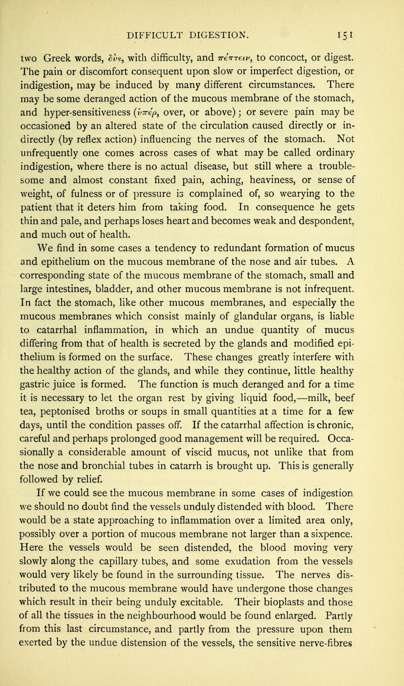 DIFFICULT DIGESTION. two Greek words, Bh, with difficulty, and Tremens, to concoct, or digest. The pain or discomfort consequent upon slow or imperfect digestion, or indigestion, may be induced by many different circumstances. There may be some deranged action of the mucous membrane of the stomach, and hyper-sensitiveness (?W/>, over, or above); or severe pain may be occasioned by an altered state of the circulation caused directly or in- directly (by reflex action) influencing the nerves of the stomach. Not unfrequently one comes across cases of what may be called ordinary indigestion, where there is no actual disease, but still where a trouble- some and almost constant fixed pain, aching, heaviness, or sense of weight, of fulness or of pressure is complained of, so wearying to the patient that it deters him from taking food. In consequence he gets thin and pale, and perhaps loses heart and becomes weak and despondent, and much out of health. We find in some cases a tendency to redundant formation of mucus and epithelium on the mucous membrane of the nose and air tubes. A corresponding state of the mucous membrane of the stomach, small and large intestines, bladder, and other mucous membrane is not infrequent. In fact the stomach, like other mucous membranes, and especially the mucous membranes which consist mainly of glandular organs, is liable to catarrhal inflammation, in which an undue quantity of mucus differing from that of health is secreted by the glands and modified epi- thelium is formed on the surface. These changes greatly interfere with the healthy action of the glands, and while they continue, little healthy gastric juice is formed. The function is much deranged and for a time it is necessary to let the organ rest by giving liquid food,—milk, beef tea, peptonised broths or soups in small quantities at a time for a few7 days, until the condition passes off. If the catarrhal affection is chronic, careful and perhaps prolonged good management will be required. Occa- sionally a considerable amount of viscid mucus, not unlike that from the nose and bronchial tubes in catarrh is brought up. This is generally followed by relief. If we could see the mucous membrane in some cases of indigestion we should no doubt find the vessels unduly distended with blood. There would be a state approaching to inflammation over a limited area only, possibly over a portion of mucous membrane not larger than a sixpence. Here the vessels would be seen distended, the blood moving very slowly along the capillary tubes, and some exudation from the vessels would very likely be found in the surrounding tissue. The nerves dis- tributed to the mucous membrane would have undergone those changes which result in their being unduly excitable. Their bioplasts and those of all the tissues in the neighbourhood would be found enlarged. Partly from this last circumstance, and partly from the pressure upon them exerted by the undue distension of the vessels, the sensitive nerve-fibres