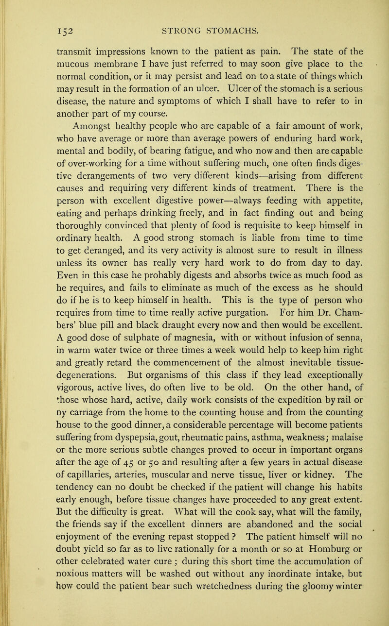 transmit impressions known to the patient as pain. The state of the mucous membrane I have just referred to may soon give place to the normal condition, or it may persist and lead on to a state of things which may result in the formation of an ulcer. Ulcer of the stomach is a serious disease, the nature and symptoms of which I shall have to refer to in another part of my course. Amongst healthy people who are capable of a fair amount of work, who have average or more than average powers of enduring hard work, mental and bodily, of bearing fatigue, and who now and then are capable of over-working for a time without suffering much, one often finds diges- tive derangements of two very different kinds—arising from different causes and requiring very different kinds of treatment. There is the person with excellent digestive power—always feeding with appetite, eating and perhaps drinking freely, and in fact finding out and being thoroughly convinced that plenty of food is requisite to keep himself in ordinary health. A good strong stomach is liable from time to time to get deranged, and its very activity is almost sure to result in illness unless its owner has really very hard work to do from day to day. Even in this case he probably digests and absorbs twice as much food as he requires, and fails to eliminate as much of the excess as he should do if he is to keep himself in health. This is the type of person who requires from time to time really active purgation. For him Dr. Cham- bers' blue pill and black draught every now and then would be excellent. A good dose of sulphate of magnesia, with or without infusion of senna, in warm water twice or three times a week would help to keep him right and greatly retard the commencement of the almost inevitable tissue- degenerations. But organisms of this class if they lead exceptionally vigorous, active lives, do often live to be old. On the other hand, of those whose hard, active, daily work consists of the expedition by rail or Dy carriage from the home to the counting house and from the counting house to the good dinner, a considerable percentage will become patients suffering from dyspepsia, gout, rheumatic pains, asthma, weakness; malaise or the more serious subtle changes proved to occur in important organs after the age of 45 or 50 and resulting after a few years in actual disease of capillaries, arteries, muscular and nerve tissue, liver or kidney. The tendency can no doubt be checked if the patient will change his habits early enough, before tissue changes have proceeded to any great extent. But the difficulty is great. What will the cook say, what will the family, the friends say if the excellent dinners are abandoned and the social enjoyment of the evening repast stopped ? The patient himself will no doubt yield so far as to live rationally for a month or so at Homburg or other celebrated water cure; during this short time the accumulation of noxious matters will be washed out without any inordinate intake, but how could the patient bear such wretchedness during the gloomy winter
