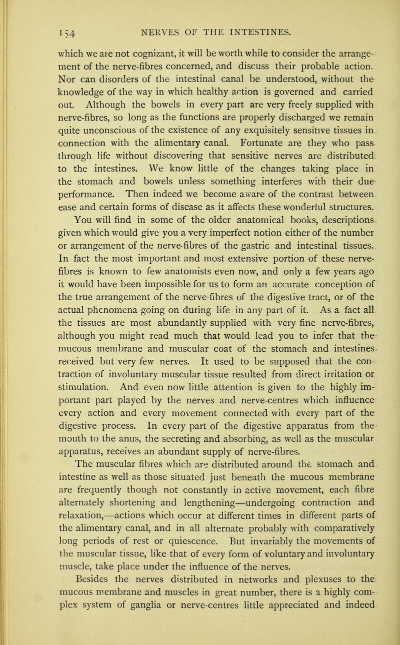 which we are not cognizant, it will be worth while to consider the arrange- ment of the nerve-fibres concerned, and discuss their probable action. Nor can disorders of the intestinal canal be understood, without the knowledge of the way in which healthy action is governed and carried out. Although the bowels in every part are very freely supplied with nerve-fibres, so long as the functions are properly discharged we remain quite unconscious of the existence of any exquisitely sensitive tissues in. connection with the alimentary canal. Fortunate are they who pass through life without discovering that sensitive nerves are distributed: to the intestines. We know little of the changes taking place in the stomach and bowels unless something interferes with their due performance. Then indeed we become aware of the contrast between ease and certain forms of disease as it affects these wonderful structures. You will find in some of the older anatomical books, descriptions, given which would give you a very imperfect notion either of the number or arrangement of the nerve-fibres of the gastric and intestinal tissues.. In fact the most important and most extensive portion of these nerve- fibres is known to few anatomists even now, and only a few years ago it would have been impossible for us to form an accurate conception of the true arrangement of the nerve-fibres of the digestive tract, or of the actual phenomena going on during life in any part of it. As a fact all the tissues are most abundantly supplied with very fine nerve-fibres, although you might read much that would lead you to infer that the- mucous membrane and muscular coat of the stomach and intestines received but very few nerves. It used to be supposed that the con- traction of involuntary muscular tissue resulted from direct irritation or stimulation. And even now little attention is given to the highly im- portant part played by the nerves and nerve-centres which influence every action and every movement connected with every part of the digestive process. In every part of the digestive apparatus from the mouth to the anus, the secreting and absorbing, as well as the muscular apparatus, receives an abundant supply of nerve-fibres. The muscular fibres which are distributed around the stomach and. intestine as well as those situated just beneath the mucous membrane are frequently though not constantly in active movement, each fibre alternately shortening and lengthening—undergoing contraction and relaxation,—actions which occur at different times in different parts of the alimentary canal, and in all alternate probably with comparatively long periods of rest or quiescence. But invariably the movements of the muscular tissue, like that of every form of voluntary and involuntary muscle, take place under the influence of the nerves. Besides the nerves distributed in networks and plexuses to the mucous membrane and muscles in great number, there is a highly com- plex system of ganglia or nerve-centres little appreciated and indeed