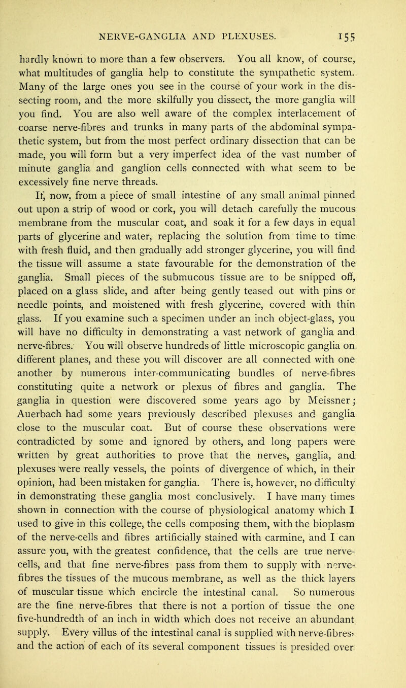 hardly known to more than a few observers. You all know, of course, what multitudes of ganglia help to constitute the sympathetic system. Many of the large ones you see in the course of your work in the dis- secting room, and the more skilfully you dissect, the more ganglia will you find. You are also well aware of the complex interlacement of coarse nerve-fibres and trunks in many parts of the abdominal sympa- thetic system, but from the most perfect ordinary dissection that can be made, you will form but a very imperfect idea of the vast number of minute ganglia and ganglion cells connected with what seem to be excessively fine nerve threads. It) now. from a piece of small intestine of any small animal pinned out upon a strip of wood or cork, you will detach carefully the mucous membrane from the muscular coat, and soak it for a few days in equal parts of glycerine and water, replacing the solution from time to time with fresh fluid, and then gradually add stronger glycerine, you will find the tissue will assume a state favourable for the demonstration of the ganglia. Small pieces of the submucous tissue are to be snipped off, placed on a glass slide, and after being gently teased out with pins or needle points, and moistened with fresh glycerine, covered with thin glass. If you examine such a specimen under an inch object-glass, you will have no difficulty in demonstrating a vast network of ganglia and nerve-fibres. You will observe hundreds of little microscopic ganglia on different planes, and these you will discover are all connected with one another by numerous inter-communicating bundles of nerve-fibres constituting quite a network or plexus of fibres and ganglia. The ganglia in question were discovered some years ago by Meissner; Auerbach had some years previously described plexuses and ganglia close to the muscular coat. But of course these observations were contradicted by some and ignored by others, and long papers were written by great authorities to prove that the nerves, ganglia, and plexuses were really vessels, the points of divergence of which, in their opinion, had been mistaken for ganglia. There is, however, no difficulty in demonstrating these ganglia most conclusively. I have many times shown in connection with the course of physiological anatomy which I used to give in this college, the cells composing them, with the bioplasm of the nerve-cells and fibres artificially stained with carmine, and I can assure you, with the greatest confidence, that the cells are true nerve- cells, and that fine nerve-fibres pass from them to supply with nerve- fibres the tissues of the mucous membrane, as well as the thick layers of muscular tissue which encircle the intestinal canal. So numerous are the fine nerve-fibres that there is not a portion of tissue the one five-hundredth of an inch in width which does not receive an abundant supply. Every villus of the intestinal canal is supplied with nerve-fibres* and the action of each of its several component tissues is presided over