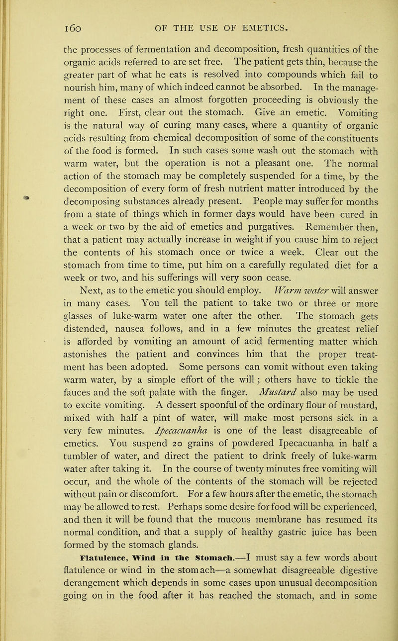 i6o OF THE USE OF EMETICS. the processes of fermentation and decomposition, fresh quantities of the organic acids referred to are set free. The patient gets thin, because the greater part of what he eats is resolved into compounds which fail to nourish him, many of which indeed cannot be absorbed. In the manage- ment of these cases an almost forgotten proceeding is obviously the right one. First, clear out the stomach. Give an emetic. Vomiting is the natural way of curing many cases, where a quantity of organic acids resulting from chemical decomposition of some of the constituents of the food is formed. In such cases some wash out the stomach with warm water, but the operation is not a pleasant one. The normal action of the stomach may be completely suspended for a time, by the decomposition of every form of fresh nutrient matter introduced by the decomposing substances already present. People may suffer for months from a state of things which in former days would have been cured in a week or two by the aid of emetics and purgatives. Remember then, that a patient may actually increase in weight if you cause him to reject the contents of his stomach once or twice a week. Clear out the stomach from time to time, put him on a carefully regulated diet for a week or two, and his sufferings will very soon cease. Next, as to the emetic you should employ. Warm water will answer in many cases. You tell the patient to take two or three or more glasses of luke-warm water one after the other. The stomach gets distended, nausea follows, and in a few minutes the greatest relief is afforded by vomiting an amount of acid fermenting matter which astonishes the patient and convinces him that the proper treat- ment has been adopted. Some persons can vomit without even taking warm water, by a simple effort of the will; others have to tickle the fauces and the soft palate with the finger. Mustard also may be used to excite vomiting. A dessert spoonful of the ordinary flour of mustard, mixed with half a pint of water, will make most persons sick in a very few minutes. Ipecacuanha is one of the least disagreeable of emetics. You suspend 20 grains of powdered Ipecacuanha in half a tumbler of water, and direct the patient to drink freely of luke-warm water after taking it. In the course of twenty minutes free vomiting will occur, and the whole of the contents of the stomach will be rejected without pain or discomfort. For a few hours after the emetic, the stomach may be allowed to rest. Perhaps some desire for food will be experienced, and then it will be found that the mucous membrane has resumed its normal condition, and that a supply of healthy gastric juice has been formed by the stomach glands. Flatulence, Wind in the Stomach.—I must say a few words about flatulence or wind in the stom ach—a somewhat disagreeable digestive derangement which depends in some cases upon unusual decomposition going on in the food after it has reached the stomach, and in some