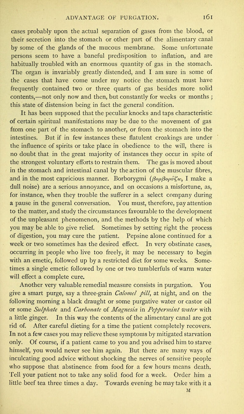cases probably upon the actual separation of gases from the blood, or their secretion into the stomach or other part of the alimentary canal by some of the glands of the mucous membrane. Some unfortunate persons seem to have a baneful predisposition to inflation, and are habitually troubled with an enormous quantity of gas in the stomach. The organ is invariably greatly distended, and I am sure in some of the cases that have come under my notice the stomach must have frequently contained two or three quarts of gas besides more solid contents,—not only now and then, but constantly for weeks or months ; this state of distension being in fact the general condition. It has been supposed that the peculiar knocks and taps characteristic of certain spiritual manifestations may be due to the movement of gas from one part of the stomach to another, or from the stomach into the intestines. But if in few instances these flatulent croakings are under the influence of spirits or take place in obedience to the will, there is no doubt that in the great majority of instances they occur in spite of the strongest voluntary efforts to restrain them. The gas is moved about in the stomach and intestinal canal by the action of the muscular fibres, and in the most capricious manner. Borborygmi (fiopfiopv^w, I make a dull noise) are a serious annoyance, and on occasions a misfortune, as, for instance, when they trouble the sufferer in a select company during a pause in the general conversation. You must, therefore, pay attention to the matter, and study the circumstances favourable to the development of the unpleasant phenomenon, and the methods by the help of which you may be able to give relief. Sometimes by setting right the process of digestion, you may cure the patient. Pepsine alone continued for a week or two sometimes has the desired effect. In very obstinate cases, occurring in people who live too freely, it may be necessary to begin with an emetic, followed up by a restricted diet for some weeks. Some- times a single emetic followed by one or two tumblerfuls of warm water will effect a complete cure. Another very valuable remedial measure consists in purgation. You give a smart purge, say a three-grain Calomel pill, at night, and on the following morning a black draught or some purgative water or castor oil or some Sulphate and Carbonate of Magnesia in Peppermint water with a little ginger. In this way the contents of the alimentary canal are got rid of. After careful dieting for a time the patient completely recovers. In not a few cases you may relieve these symptoms by mitigated starvation only. Of course, if a patient came to you and you advised him to starve himself, you would never see him again. But there are many ways of inculcating good advice without shocking the nerves of sensitive people who suppose that abstinence from food for a few hours means death. Tell your patient not to take any solid food for a week. Order him a little beef tea three times a day. Towards evening he may take with it a M