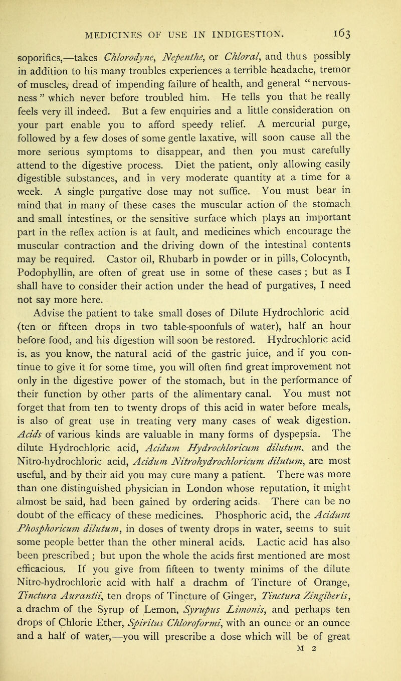 MEDICINES OF USE IN INDIGESTION. soporifics,—takes Chlorodyne, Nepenthe, or Chloral, and thus possibly in addition to his many troubles experiences a terrible headache, tremor of muscles, dread of impending failure of health, and general  nervous- ness  which never before troubled him. He tells you that he really feels very ill indeed. But a few enquiries and a little consideration on your part enable you to afford speedy relief. A mercurial purge, followed by a few doses of some gentle laxative, will soon cause all the more serious symptoms to disappear, and then you must carefully attend to the digestive process. Diet the patient, only allowing easily digestible substances, and in very moderate quantity at a time for a week. A single purgative dose may not suffice. You must bear in mind that in many of these cases the muscular action of the stomach and small intestines, or the sensitive surface which plays an important part in the reflex action is at fault, and medicines which encourage the muscular contraction and the driving down of the intestinal contents may be required. Castor oil, Rhubarb in powder or in pills, Colocynth, Podophyllin, are often of great use in some of these cases ; but as I shall have to consider their action under the head of purgatives, I need not say more here. Advise the patient to take small doses of Dilute Hydrochloric acid (ten or fifteen drops in two table-spoonfuls of water), half an hour before food, and his digestion will soon be restored. Hydrochloric acid is, as you know, the natural acid of the gastric juice, and if you con- tinue to give it for some time, you will often find great improvement not only in the digestive power of the stomach, but in the performance of their function by other parts of the alimentary canal. You must not forget that from ten to twenty drops of this acid in water before meals, is also of great use in treating very many cases of weak digestion. Acids of various kinds are valuable in many forms of dyspepsia. The dilute Hydrochloric acid, Acidum Hydrochloricum dilutum, and the Nitro-hydrochloric acid, Acidum Nitrohydrochloricum dilutum, are most useful, and by their aid you may cure many a patient. There was more than one distinguished physician in London whose reputation, it might almost be said, had been gained by ordering acids. There can be no doubt of the efficacy of these medicines. Phosphoric acid, the Acidum Phosphoricmn dilutum, in doses of twenty drops in water, seems to suit some people better than the other mineral acids. Lactic acid has also been prescribed; but upon the whole the acids first mentioned are most efficacious. If you give from fifteen to twenty minims of the dilute Nitro-hydrochloric acid with half a drachm of Tincture of Orange, Tinctura Aurantii, ten drops of Tincture of Ginger, Tinctura Zingiber is, a drachm of the Syrup of Lemon, Syrupus Limonis, and perhaps ten drops of Chloric Ether, Spiritus Chloroformi, with an ounce or an ounce and a half of water,—you will prescribe a dose which will be of great