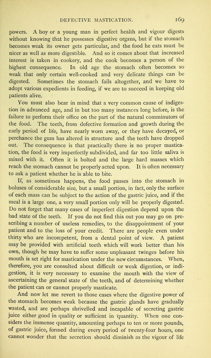 DEFECTIVE MASTICATION. powers. A boy or a young man in perfect health and vigour digests without knowing that he possesses digestive organs, but if the stomach becomes weak its owner gets particular, and the food he eats must be nicer as well as more digestible. And so it comes about that increased interest is taken in cookery, and the cook becomes a person of the highest consequence. In old age the stomach often becomes so weak that only certain well-cooked and very delicate things can be digested. Sometimes the stomach fails altogether, and we have to adopt various expedients in feeding, if we are to succeed in keeping old patients alive. You must also bear in mind that a very common cause of indiges- tion in advanced age, and in but too many instances long before, is the failure to perform their office on the part of the natural comminutors of the food. The teeth, from defective formation and growth during the early period of life, have nearly worn away, or they have decayed, or perchance the gum has altered in structure and the teeth have dropped out. The consequence is that practically there is no proper mastica- tion, the food is very imperfectly subdivided, and far too little saliva is mixed with it. Often it is bolted and the large hard masses which reach the stomach cannot be properly acted upon. It is often necessary to ask a patient whether he is able to bite. If, as sometimes happens, the food passes into the stomach in boluses of considerable size, but a small portion, in fact, only the surface of each mass can be subject to the action of the gastric juice, and if the meal is a large one, a very small portion only will be properly digested. Do not forget that many cases of imperfect digestion depend upon the bad state of the teeth. If you do not find this out you may go on pre- scribing a number of useless remedies, to the disappointment of your patient and to the loss of your credit. There are people even under thirty who are incompetent, from a dental point of view. A patient may be provided with artificial teeth which will work better than his own, though he may have to suffer some unpleasant twinges before his mouth is set right for mastication under the new circumstances. When, therefore, you are consulted about difficult or weak digestion, or indi- gestion, it is very necessary to examine the mouth with the view of ascertaining the general state of the teeth, and of determining whether the patient can or cannot properly masticate. And now let me revert to those cases where the digestive power of the stomach becomes weak because the gastric glands have gradually wasted, and are perhaps shrivelled and incapable of secreting gastric juice either good in quality or sufficient in quantity. When one con- siders the immense quantity, amounting perhaps to ten or more pounds, of gastric juice, formed during every period of twenty-four hours, one cannot wonder that the secretion should diminish as the vigour of life