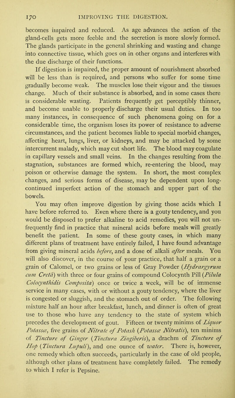 becomes impaired and reduced. As age advances the action of the gland-cells gets more feeble and the secretion is more slowly formed. The glands participate in the general shrinking and wasting and change into connective tissue, which goes on in other organs and interferes with the due discharge of their functions. If digestion is impaired, the proper amount of nourishment absorbed will be less than is required, and persons who suffer for some time gradually become weak. The muscles lose their vigour and the tissues change. Much of their substance is absorbed, and in some cases there is considerable wasting. Patients frequently get perceptibly thinner, and become unable to properly discharge their usual duties. In too many instances, in consequence of such phenomena going on for a considerable time, the organism loses its power of resistance to adverse circumstances, and the patient becomes liable to special morbid changes, affecting heart, lungs, liver, or kidneys, and may be attacked by some intercurrent malady, which may cut short life. The blood may coagulate in capillary vessels and small veins. In the changes resulting from the stagnation, substances are formed which, re-entering the blood, may poison or otherwise damage the system. In short, the most complex changes, and serious forms of disease, may be dependent upon long- continued imperfect action of the stomach and upper part of the bowels. You may often improve digestion by giving those acids which I have before referred to. Even where there is a gouty tendency, and you would be disposed to prefer alkaline to acid remedies, you will not un- frequently find in practice that mineral acids before meals will greatly benefit the patient. In some of these gouty cases, in which many different plans of treatment have entirely failed, I have found advantage from giving mineral acids before, and a dose of alkali after meals. You will also discover, in the course of your practice, that half a grain or a grain of Calomel, or two grains or less of Gray Powder (Hydrargyrmn cum Creta) with three or four grains of compound Colocynth Pill {Pilula Colocynthidis Compositd) once or twice a week, will be of immense service in many cases, with or without a gouty tendency, where the liver is congested or sluggish, and the stomach out of order. The following mixture half an hour after breakfast, lunch, and dinner is often of great use to those who have any tendency to the state of system which precedes the development of gout. Fifteen or twenty minims of Liquor Potassce, five grains of Nitrate of Potash (Potassce Nitratis), ten minims of Tincture of Ginger (Tinctura Zingiberis), a drachm of Tincture of Hop {Tinctura Lupuli), and one ounce of water. There is, however, one remedy which often succeeds, particularly in the case of old people, although other plans of treatment have completely failed. The remedy to which I refer is Pepsine.