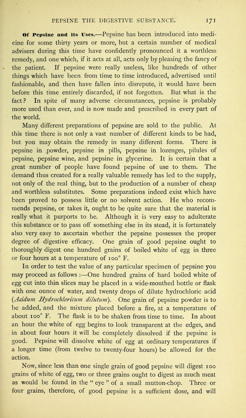 Of Pepsine and its Uses.—Pepsine has been introduced into medi- cine for some thirty years or more, but a certain number of medical advisers during this time have confidently pronounced it a worthless remedy, and one which, if it acts at all, acts only by pleasing the fancy of the patient. If pepsine were really useless, like hundreds of other things which have been from time to time introduced, advertised until fashionable, and then have fallen into disrepute, it would have been before this time entirely discarded, if not forgotten. But what is the fact? In spite of many adverse circumstances, pepsine is probably more used than ever, and is now made and prescribed in every part of the world. Many different preparations of pepsine are sold to the public. At this time there is not only a vast number of different kinds to be had, but you may obtain the remedy in many different forms. There is pepsine in .powder, pepsine in pills, pepsine in lozenges, pilules of pepsine, pepsine wine, and pepsine in glycerine. It is certain that a great number of people have found pepsine of use to them. The demand thus created for a really valuable remedy has led to the supply, not only of the real thing, but to the production of a number of cheap and worthless substitutes. Some preparations indeed exist which have been proved to possess little or no solvent action. He who recom- mends pepsine, or takes it, ought to be quite sure that the material is really what it purports to be. Although it is very easy to adulterate this substance or to pass off something else in its stead, it is fortunately also very easy to ascertain whether the pepsine possesses the proper degree of digestive efficacy. One grain of good pepsine ought to thoroughly digest one hundred grains of boiled white of egg in three or four hours at a temperature of ioo° F. In order to test the value of any particular specimen of pepsine you may proceed as follows :—One hundred grains of hard boiled white of egg cut into thin slices may be placed in a wide-mouthed bottle or flask with one ounce of water, and twenty drops of dilute hydrochloric acid (Acidum Hydrochloricum dilutuni). One grain of pepsine powder is to be added, and the mixture placed before a fire, at a temperature of about ioo° F. The flask is to be shaken from time to time. In about an hour the white of egg begins to look transparent at the edges, and in about four hours it will be completely dissolved if the pepsine is good. Pepsine will dissolve white of egg at ordinary temperatures if a longer time (from twelve to twenty-four hours) be allowed for the action. Now, since less than one single grain of good pepsine will digest 100 grains of white of egg, two or three grains ought to digest as much meat as would be found in the  eye  of a small mutton-chop. Three or four grains, therefore, of good pepsine is a sufficient dose, and will