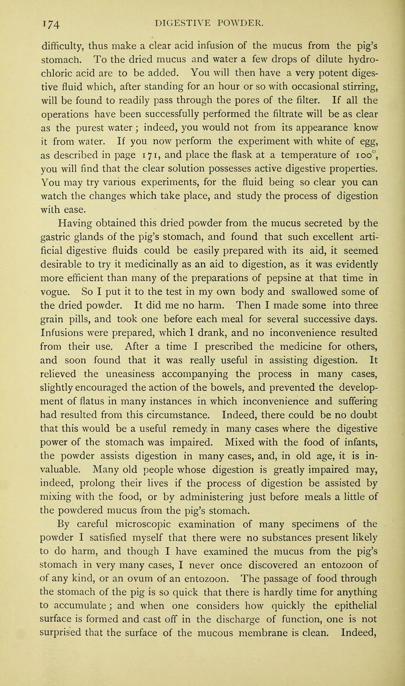 '74 DIGESTIVE POWDER. difficulty, thus make a clear acid infusion of the mucus from the pig's stomach. To the dried mucus and water a few drops of dilute hydro- chloric acid are to be added. You will then have a very potent diges- tive fluid which, after standing for an hour or so with occasional stirring, will be found to readily pass through the pores of the filter. If all the operations have been successfully performed the filtrate will be as clear as the purest water; indeed, you would not from its appearance know it from water. If you now perform the experiment with white of egg, as described in page 171, and place the flask at a temperature of ioo°, you will find that the clear solution possesses active digestive properties. You may try various experiments, for the fluid being so clear you can watch the changes which take place, and study the process of digestion with ease. Having obtained this dried powder from the mucus secreted by the gastric glands of the pig's stomach, and found that such excellent arti- ficial digestive fluids could be easily prepared with its aid, it seemed desirable to try it medicinally as an aid to digestion, as it was evidently more efficient than many of the preparations of pepsine at that time in vogue. So I put it to the test in my own body and swallowed some of the dried powder. It did me no harm. Then I made some into three grain pills, and took one before each meal for several successive days. Infusions were prepared, which I drank, and no inconvenience resulted from their use. After a time I prescribed the medicine for others, and soon found that it was really useful in assisting digestion. It relieved the uneasiness accompanying the process in many cases, slightly encouraged the action of the bowels, and prevented the develop- ment of flatus in many instances in which inconvenience and suffering had resulted from this circumstance. Indeed, there could be no doubt that this would be a useful remedy in many cases where the digestive power of the stomach was impaired. Mixed with the food of infants, the powder assists digestion in many cases, and, in old age, it is in- valuable. Many old people whose digestion is greatly impaired may, indeed, prolong their lives if the process of digestion be assisted by mixing with the food, or by administering just before meals a little of the powdered mucus from the pig's stomach. By careful microscopic examination of many specimens of the powder I satisfied myself that there were no substances present likely to do harm, and though I have examined the mucus from the pig's stomach in very many cases, I never once discovered an entozoon of of any kind, or an ovum of an entozoon. The passage of food through the stomach of the pig is so quick that there is hardly time for anything to accumulate; and when one considers how quickly the epithelial surface is formed and cast off in the discharge of function, one is not surprised that the surface of the mucous membrane is clean. Indeed,