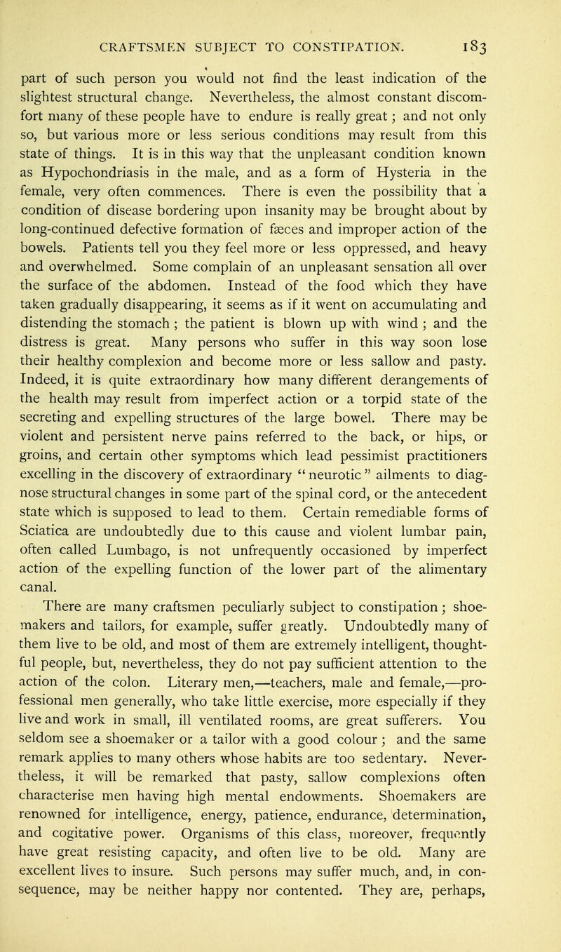 part of such person you would not find the least indication of the slightest structural change. Nevertheless, the almost constant discom- fort many of these people have to endure is really great; and not only so, but various more or less serious conditions may result from this state of things. It is in this way that the unpleasant condition known as Hypochondriasis in the male, and as a form of Hysteria in the female, very often commences. There is even the possibility that a condition of disease bordering upon insanity may be brought about by long-continued defective formation of fseces and improper action of the bowels. Patients tell you they feel more or less oppressed, and heavy and overwhelmed. Some complain of an unpleasant sensation all over the surface of the abdomen. Instead of the food which they have taken gradually disappearing, it seems as if it went on accumulating and distending the stomach ; the patient is blown up with wind ; and the distress is great. Many persons who suffer in this way soon lose their healthy complexion and become more or less sallow and pasty. Indeed, it is quite extraordinary how many different derangements of the health may result from imperfect action or a torpid state of the secreting and expelling structures of the large bowel. There may be violent and persistent nerve pains referred to the back, or hips, or groins, and certain other symptoms which lead pessimist practitioners excelling in the discovery of extraordinary neurotic ailments to diag- nose structural changes in some part of the spinal cord, or the antecedent state which is supposed to lead to them. Certain remediable forms of Sciatica are undoubtedly due to this cause and violent lumbar pain, often called Lumbago, is not unfrequently occasioned by imperfect action of the expelling function of the lower part of the alimentary canal. There are many craftsmen peculiarly subject to constipation; shoe- makers and tailors, for example, suffer greatly. Undoubtedly many of them live to be old, and most of them are extremely intelligent, thought- ful people, but, nevertheless, they do not pay sufficient attention to the action of the colon. Literary men,—teachers, male and female,—pro- fessional men generally, who take little exercise, more especially if they live and work in small, ill ventilated rooms, are great sufferers. You seldom see a shoemaker or a tailor with a good colour ; and the same remark applies to many others whose habits are too sedentary. Never- theless, it will be remarked that pasty, sallow complexions often characterise men having high mental endowments. Shoemakers are renowned for intelligence, energy, patience, endurance, determination, and cogitative power. Organisms of this class, moreover, frequently have great resisting capacity, and often live to be old. Many are excellent lives to insure. Such persons may suffer much, and, in con- sequence, may be neither happy nor contented. They are, perhaps,