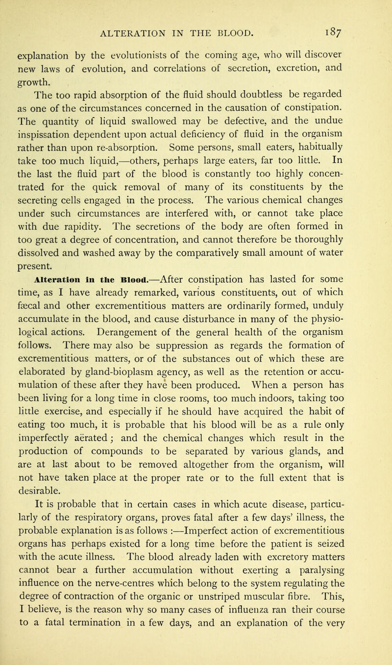 explanation by the evolutionists of the coming age, who will discover new laws of evolution, and correlations of secretion, excretion, and growth. The too rapid absorption of the fluid should doubtless be regarded as one of the circumstances concerned in the causation of constipation. The quantity of liquid swallowed may be defective, and the undue inspissation dependent upon actual deficiency of fluid in the organism rather than upon re-absorption. Some persons, small eaters, habitually take too much liquid,—others, perhaps large eaters, far too little. In the last the fluid part of the blood is constantly too highly concen- trated for the quick removal of many of its constituents by the secreting cells engaged in the process. The various chemical changes under such circumstances are interfered with, or cannot take place with due rapidity. The secretions of the body are often formed in too great a degree of concentration, and cannot therefore be thoroughly dissolved and washed away by the comparatively small amount of water present. Alteration in the Blood.—After constipation has lasted for some time, as I have already remarked, various constituents, out of which faecal and other excrementitious matters are ordinarily formed, unduly accumulate in the blood, and cause disturbance in many of the physio- logical actions. Derangement of the general health of the organism follows. There may also be suppression as regards the formation of excrementitious matters, or of the substances out of which these are elaborated by gland-bioplasm agency, as well as the retention or accu- mulation of these after they have been produced. When a person has been living for a long time in close rooms, too much indoors, taking too little exercise, and especially if he should have acquired the habit of eating too much, it is probable that his blood will be as a rule only imperfectly aerated ; and the chemical changes which result in the production of compounds to be separated by various glands, and are at last about to be removed altogether from the organism, will not have taken place at the proper rate or to the full extent that is desirable. It is probable that in certain cases in which acute disease, particu- larly of the respiratory organs, proves fatal after a few days' illness, the probable explanation is as follows :—Imperfect action of excrementitious organs has perhaps existed for a long time before the patient is seized with the acute illness. The blood already laden with excretory matters cannot bear a further accumulation without exerting a paralysing influence on the nerve-centres which belong to the system regulating the degree of contraction of the organic or unstriped muscular fibre. This, I believe, is the reason why so many cases of influenza ran their course to a fatal termination in a few days, and an explanation of the very
