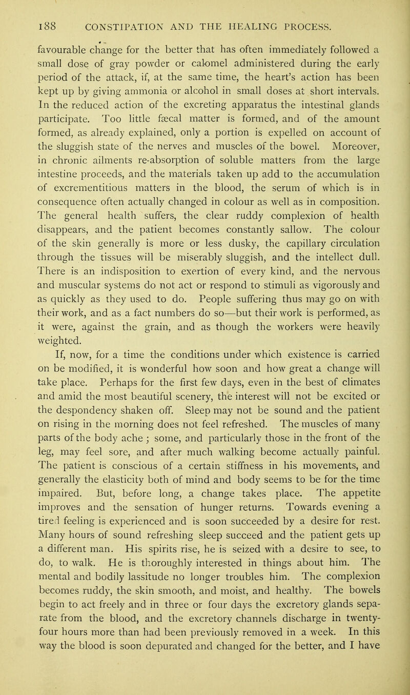 favourable change for the better that has often immediately followed a small dose of gray powder or calomel administered during the early period of the attack, if, at the same time, the heart's action has been kept up by giving ammonia or alcohol in small doses at short intervals. In the reduced action of the excreting apparatus the intestinal glands participate. Too little faecal matter is formed, and of the amount formed, as already explained, only a portion is expelled on account of the sluggish state of the nerves and muscles of the bowel. Moreover, in chronic ailments re-absorption of soluble matters from the large intestine proceeds, and the materials taken up add to the accumulation of excrementitious matters in the blood, the serum of which is in consequence often actually changed in colour as well as in composition. The general health suffers, the clear ruddy complexion of health disappears, and the patient becomes constantly sallow. The colour of the skin generally is more or less dusky, the capillary circulation through the tissues will be miserably sluggish, and the intellect dull. There is an indisposition to exertion of every kind, and the nervous and muscular systems do not act or respond to stimuli as vigorously and as quickly as they used to do. People suffering thus may go on with their work, and as a fact numbers do so—but their work is performed, as it were, against the grain, and as though the workers were heavily weighted. If, now, for a time the conditions under which existence is carried on be modified, it is wonderful how soon and how great a change will take place. Perhaps for the first few days, even in the best of climates and amid the most beautiful scenery, the interest will not be excited or the despondency shaken off. Sleep may not be sound and the patient on rising in the morning does not feel refreshed. The muscles of many parts of the body ache ; some, and particularly those in the front of the leg, may feel sore, and after much walking become actually painful. The patient is conscious of a certain stiffness in his movements, and generally the elasticity both of mind and body seems to be for the time impaired. But, before long, a change takes place. The appetite improves and the sensation of hunger returns. Towards evening a tired feeling is experienced and is soon succeeded by a desire for rest. Many hours of sound refreshing sleep succeed and the patient gets up a different man. His spirits rise, he is seized with a desire to see, to do, to walk. He is thoroughly interested in things about him. The mental and bodily lassitude no longer troubles him. The complexion becomes ruddy, the skin smooth, and moist, and healthy. The bowels begin to act freely and in three or four days the excretory glands sepa- rate from the blood, and the excretory channels discharge in twenty- four hours more than had been previously removed in a week. In this way the blood is soon depurated and changed for the better, and I have