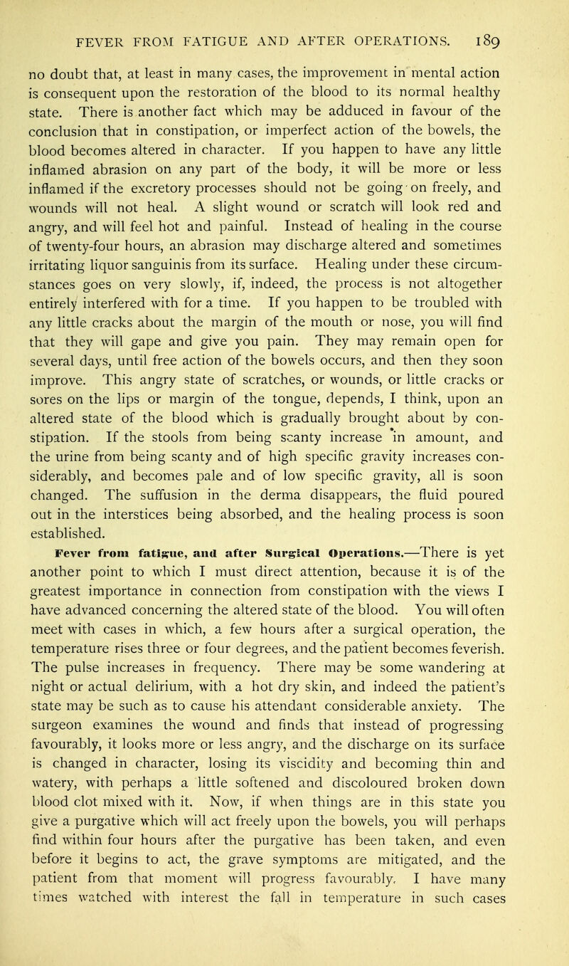 no doubt that, at least in many cases, the improvement in mental action is consequent upon the restoration of the blood to its normal healthy state. There is another fact which may be adduced in favour of the conclusion that in constipation, or imperfect action of the bowels, the blood becomes altered in character. If you happen to have any little inflamed abrasion on any part of the body, it will be more or less inflamed if the excretory processes should not be going on freely, and wounds will not heal. A slight wound or scratch will look red and angry, and will feel hot and painful. Instead of healing in the course of twenty-four hours, an abrasion may discharge altered and sometimes irritating liquor sanguinis from its surface. Healing under these circum- stances goes on very slowly, if, indeed, the process is not altogether entirely interfered with for a time. If you happen to be troubled with any little cracks about the margin of the mouth or nose, you will find that they will gape and give you pain. They may remain open for several days, until free action of the bowels occurs, and then they soon improve. This angry state of scratches, or wounds, or little cracks or sores on the lips or margin of the tongue, depends, I think, upon an altered state of the blood which is gradually brought about by con- stipation. If the stools from being scanty increase in amount, and the urine from being scanty and of high specific gravity increases con- siderably, and becomes pale and of low specific gravity, all is soon changed. The suffusion in the derma disappears, the fluid poured out in the interstices being absorbed, and the healing process is soon established. Fever from fatigue, and after Surgical Operations.—There is yet another point to which I must direct attention, because it is of the greatest importance in connection from constipation with the views I have advanced concerning the altered state of the blood. You will often meet with cases in which, a few hours after a surgical operation, the temperature rises three or four degrees, and the patient becomes feverish. The pulse increases in frequency. There may be some wandering at night or actual delirium, with a hot dry skin, and indeed the patient's state may be such as to cause his attendant considerable anxiety. The surgeon examines the wound and finds that instead of progressing favourably, it looks more or less angry, and the discharge on its surface is changed in character, losing its viscidity and becoming thin and watery, with perhaps a little softened and discoloured broken down blood clot mixed with it. Now, if when things are in this state you give a purgative which will act freely upon the bowels, you will perhaps find within four hours after the purgative has been taken, and even before it begins to act, the grave symptoms are mitigated, and the patient from that moment will progress favourably, I have many times watched with interest the fall in temperature in such cases