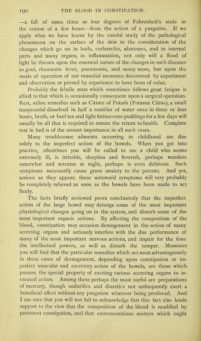 —a fall of some three or four degrees of Fahrenheit's scale in the course of a few hours—from the action of a purgative. If we apply what we have learnt by the careful study of the pathological phenomena on the surface of the skin to the consideration of the changes which go on in boils, carbuncles, abscesses, and in internal parts and many organs, in inflammation, not only will a flood of light be thrown upon the essential nature of the changes in such diseases as gout, rheumatic fever, pneumonia, and many more, but upon the mode of operation of our remedial measures discovered by experiment and observation or proved by experience to have been of value. Probably the febrile state which sometimes follows great fatigue is allied to that which is occasionally consequent upon a surgical operation. Rest, saline remedies such as Citrate of Potash (Potassae Citras), a small teaspoonful dissolved in half a tumbler of water once in three or four hours, broth, or beef tea and light farinaceous puddings for a few days will usually be all that is required to ensure the return to health. Complete rest in bed is of the utmost importance in all such cases. Many troublesome ailments occurring in childhood are due solely to the imperfect action of the bowels. When you get into practice, oftentimes you will be called to see a child who seems extremely ill, is irritable, sleepless and feverish, perhaps wanders somewhat and screams at night, perhaps is even delirious. Such symptoms necessarily cause grave anxiety to the parents. And yet, serious as they appear, these untoward symptoms will very probably be completely relieved as soon as the bowels have been made to act freely. The facts briefly reviewed prove conclusively that the imperfect action of the large bowel may derange some of the most important physiological changes going on in the system, and disturb some of the most important organic actions. By affecting the composition of the blood, constipation may occasion derangement in the action of many secreting organs and seriously interfere with the due performance of many of the most important nervous actions, and impair for the time the intellectual powers, as well as disturb the temper. Moreover you will find that the particular remedies which act most advantageously in these cases of derangement, depending upon constipation or im- perfect muscular and excretory action of the bowels, are those which possess the special property of exciting various secreting organs to in- creased action. Among these perhaps the most useful are preparations of mercury, though sudorifics and diuretics not unfrequently exert a beneficial effect without any purgation whatever being produced. And I am sure that you will not fail to acknowledge that this fact also lends support to the view that the composition of the blood is modified by persistent constipation, and that excrementitious matters which ought