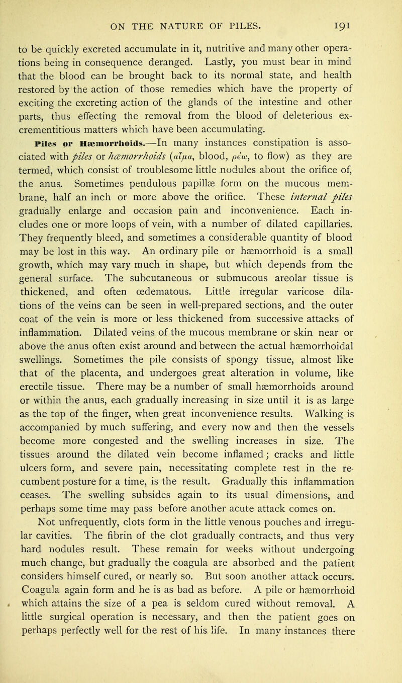 to be quickly excreted accumulate in it, nutritive and many other opera- tions being in consequence deranged. Lastly, you must bear in mind that the blood can be brought back to its normal state, and health restored by the action of those remedies which have the property of exciting the excreting action of the glands of the intestine and other parts, thus effecting the removal from the blood of deleterious ex- crementitious matters which have been accumulating. Piles or Haemorrhoids.—In many instances constipation is asso- ciated with piles or hemorrhoids (aTjua, blood, petv, to flow) as they are termed, which consist of troublesome little nodules about the orifice of, the anus. Sometimes pendulous papillae form on the mucous mem- brane, half an inch or more above the orifice. These internal piles gradually enlarge and occasion pain and inconvenience. Each in- cludes one or more loops of vein, with a number of dilated capillaries. They frequently bleed, and sometimes a considerable quantity of blood may be lost in this way. An ordinary pile or hemorrhoid is a small growth, which may vary much in shape, but which depends from the general surface. The subcutaneous or submucous areolar tissue is thickened, and often cedematous. Little irregular varicose dila- tions of the veins can be seen in well-prepared sections, and the outer coat of the vein is more or less thickened from successive attacks of inflammation. Dilated veins of the mucous membrane or skin near or above the anus often exist around and between the actual hemorrhoidal swellings. Sometimes the pile consists of spongy tissue, almost like that of the placenta, and undergoes great alteration in volume, like erectile tissue. There may be a number of small haemorrhoids around or within the anus, each gradually increasing in size until it is as large as the top of the finger, when great inconvenience results. Walking is accompanied by much suffering, and every now and then the vessels become more congested and the swelling increases in size. The tissues around the dilated vein become inflamed; cracks and little ulcers form, and severe pain, necessitating complete rest in the re- cumbent posture for a time, is the result. Gradually this inflammation ceases. The swelling subsides again to its usual dimensions, and perhaps some time may pass before another acute attack comes on. Not unfrequently, clots form in the little venous pouches and irregu- lar cavities. The fibrin of the clot gradually contracts, and thus very hard nodules result. These remain for weeks without undergoing much change, but gradually the coagula are absorbed and the patient considers himself cured, or nearly so. But soon another attack occurs. Coagula again form and he is as bad as before. A pile or hemorrhoid . which attains the size of a pea is seldom cured without removal. A little surgical operation is necessary, and then the patient goes on perhaps perfectly well for the rest of his life. In many instances there