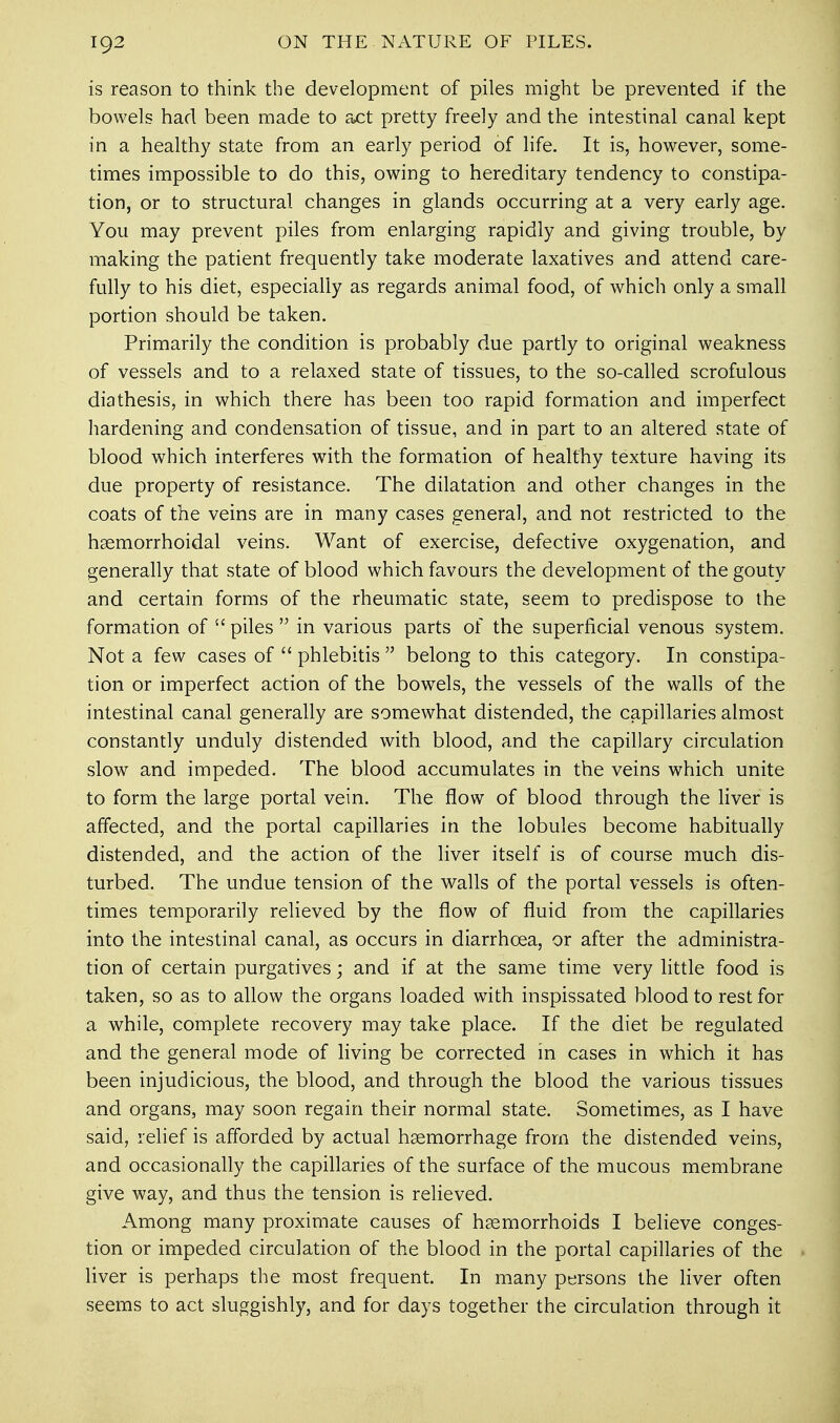 is reason to think the development of piles might be prevented if the bowels had been made to act pretty freely and the intestinal canal kept in a healthy state from an early period of life. It is, however, some- times impossible to do this, owing to hereditary tendency to constipa- tion, or to structural changes in glands occurring at a very early age. You may prevent piles from enlarging rapidly and giving trouble, by making the patient frequently take moderate laxatives and attend care- fully to his diet, especially as regards animal food, of which only a small portion should be taken. Primarily the condition is probably due partly to original weakness of vessels and to a relaxed state of tissues, to the so-called scrofulous diathesis, in which there has been too rapid formation and imperfect hardening and condensation of tissue, and in part to an altered state of blood which interferes with the formation of healthy texture having its due property of resistance. The dilatation and other changes in the coats of the veins are in many cases general, and not restricted to the hsemorrhoidal veins. Want of exercise, defective oxygenation, and generally that state of blood which favours the development of the gouty and certain forms of the rheumatic state, seem to predispose to the formation of  piles  in various parts of the superficial venous system. Not a few cases of  phlebitis  belong to this category. In constipa- tion or imperfect action of the bowels, the vessels of the walls of the intestinal canal generally are somewhat distended, the capillaries almost constantly unduly distended with blood, and the capillary circulation slow and impeded. The blood accumulates in the veins which unite to form the large portal vein. The flow of blood through the liver is affected, and the portal capillaries in the lobules become habitually distended, and the action of the liver itself is of course much dis- turbed. The undue tension of the walls of the portal vessels is often- times temporarily relieved by the flow of fluid from the capillaries into the intestinal canal, as occurs in diarrhoea, or after the administra- tion of certain purgatives; and if at the same time very little food is taken, so as to allow the organs loaded with inspissated blood to rest for a while, complete recovery may take place. If the diet be regulated and the general mode of living be corrected in cases in which it has been injudicious, the blood, and through the blood the various tissues and organs, may soon regain their normal state. Sometimes, as I have said, relief is afforded by actual haemorrhage from the distended veins, and occasionally the capillaries of the surface of the mucous membrane give way, and thus the tension is relieved. Among many proximate causes of haemorrhoids I believe conges- tion or impeded circulation of the blood in the portal capillaries of the liver is perhaps the most frequent. In many persons the liver often seems to act sluggishly, and for days together the circulation through it