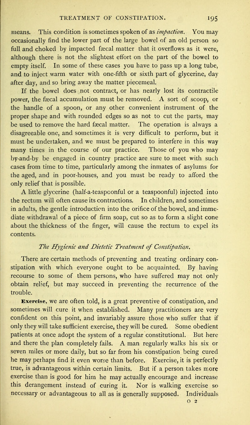 means. This condition is sometimes spoken of as impaction. You may occasionally find the lower part of the large bowel of an old person so full and choked by impacted faecal matter that it overflows as it were, although there is not the slightest effort on the part of the bowel to empty itself. In some of these cases you have to pass up a long tube, and to inject warm water with one-fifth or sixth part of glycerine, day after day, and so bring away the matter piecemeal. If the bowel does not contract, or has nearly lost its contractile power, the faecal accumulation must be removed. A sort of scoop, or the handle of a spoon, or any other convenient instrument of the proper shape and with rounded edges so as not to cut the parts, may be used to remove the hard faecal matter. The operation is always a disagreeable one, and sometimes it is very difficult to perform, but it must be undertaken, and we must be prepared to interfere in this way many times in the course of our practice. Those of you who may by-and-by be engaged in country practice are sure to meet with such cases from time to time, particularly among the inmates of asylums for the aged, and in poor-houses, and you must be ready to afford the only relief that is possible. A little glycerine (half-a-teaspoonful or a teaspoonful) injected into the rectum will often cause its contractions. In children, and sometimes in adults, the gentle introduction into the orifice of the bowel, and imme- diate withdrawal of a piece of firm soap, cut so as to form a slight cone about the thickness of the finger, will cause the rectum to expel its contents. The Hygienic and Dietetic Treatment of Constipation. There are certain methods of preventing and treating ordinary con- stipation with which everyone ought to be acquainted. By having recourse to some of them persons, who have suffered may not only obtain relief, but may succeed in preventing the recurrence of the trouble. Exercise, we are often told, is a great preventive of constipation, and sometimes will cure it when established. Many practitioners are very confident on this point, and invariably assure those who suffer that if only they will take sufficient exercise, they will be cured. Some obedient patients at once adopt the system of a regular constitutional. But here and there the plan completely fails. A man regularly walks his six or seven miles or more daily, but so far from his constipation being cured he may perhaps find it even worse than before. Exercise, it is perfectly true, is advantageous within certain limits. But if a person takes more exercise than is good for him he may actually encourage and increase this derangement instead of curing it. Nor is walking exercise so necessary or advantageous to all as is generally supposed. Individuals o 2