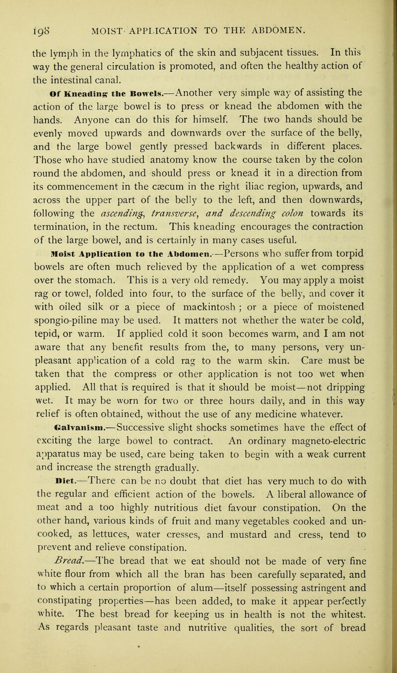 the lymph in the lymphatics of the skin and subjacent tissues. In this way the general circulation is promoted, and often the healthy action of the intestinal canal. Of Kneading the Bowels.—Another very simple way of assisting the action of the large bowel is to press or knead the abdomen with the hands. Anyone can do this for himself. The two hands should be evenly moved upwards and downwards over the surface of the belly, and the large bowel gently pressed backwards in different places. Those who have studied anatomy know the course taken by the colon round the abdomen, and should press or knead it in a direction from its commencement in the caecum in the right iliac region, upwards, and across the upper part of the belly to the left, and then downwards, following the ascending, transverse, and descending colon towards its termination, in the rectum. This kneading encourages the contraction of the large bowel, and is certainly in many cases useful. Moist Application to the Abdomen.—Persons who suffer from torpid bowels are often much relieved by the application of a wet compress over the stomach. This is a very old remedy. You may apply a moist rag or towel, folded into four, to the surface of the belly, and cover it with oiled silk, or a piece of mackintosh ; or a piece of moistened spongio-piline may be used. It matters not whether the water be cold, tepid, or warm. If applied cold it soon becomes warm, and I am not aware that any benefit results from the, to many persons, very un- pleasant application, of a cold rag to the warm skin. Care must be taken that the compress or other application is not too wet when applied. All that is required is that it should be moist—not dripping wet. It may be worn for two or three hours daily, and in this way relief is often obtained, without the use of any medicine whatever. Galvanism.—Successive slight shocks sometimes have the effect of exciting the large bowel to contract. An ordinary magneto-electric apparatus may be used, care being taken to begin with a weak current and increase the strength gradually. Diet.—There can be no doubt that diet has very much to do with the regular and efficient action of the bowels. A liberal allowance of meat and a too highly nutritious diet favour constipation. On the other hand, various kinds of fruit and many vegetables cooked and un- cooked, as lettuces, water cresses, and mustard and cress, tend to prevent and relieve constipation. Bread.—The bread that we eat should not be made of very fine white flour from which all the bran has been carefully separated, and to which a certain proportion of alum—itself possessing astringent and constipating properties—has been added, to make it appear perfectly white. The best bread for keeping us in health is not the whitest. As regards pleasant taste and nutritive qualities, the sort of bread