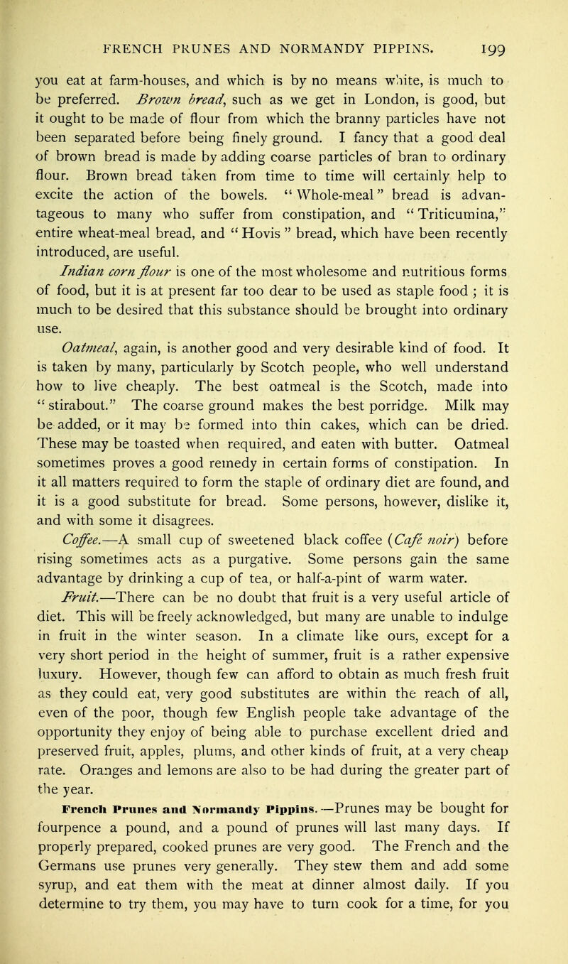 you eat at farm-houses, and which is by no means white, is much to be preferred. Brown bread, such as we get in London, is good, but it ought to be made of flour from which the branny particles have not been separated before being finely ground. I fancy that a good deal of brown bread is made by adding coarse particles of bran to ordinary flour. Brown bread taken from time to time will certainly help to excite the action of the bowels. Whole-meal bread is advan- tageous to many who suffer from constipation, and  Triticumina, entire wheat-meal bread, and  Hovis  bread, which have been recently introduced, are useful. Indian corn flour is one of the most wholesome and nutritious forms of food, but it is at present far too dear to be used as staple food; it is much to be desired that this substance should be brought into ordinary use. Oatmeal, again, is another good and very desirable kind of food. It is taken by many, particularly by Scotch people, who well understand how to live cheaply. The best oatmeal is the Scotch, made into  stirabout. The coarse ground makes the best porridge. Milk may be added, or it may be formed into thin cakes, which can be dried. These may be toasted when required, and eaten with butter. Oatmeal sometimes proves a good remedy in certain forms of constipation. In it all matters required to form the staple of ordinary diet are found, and it is a good substitute for bread. Some persons, however, dislike it, and with some it disagrees. Coffee.—A small cup of sweetened black coffee (Cafe noir) before rising sometimes acts as a purgative. Some persons gain the same advantage by drinking a cup of tea, or half-a-pint of warm water. Fruit.—There can be no doubt that fruit is a very useful article of diet. This will be freely acknowledged, but many are unable to indulge in fruit in the winter season. In a climate like ours, except for a very short period in the height of summer, fruit is a rather expensive luxury. However, though few can afford to obtain as much fresh fruit as they could eat, very good substitutes are within the reach of all, even of the poor, though few English people take advantage of the opportunity they enjoy of being able to purchase excellent dried and preserved fruit, apples, plums, and other kinds of fruit, at a very cheap rate. Oranges and lemons are also to be had during the greater part of the year. French Prunes and Normandy Pippins. —Prunes may be bought for fourpence a pound, and a pound of prunes will last many days. If properly prepared, cooked prunes are very good. The French and the Germans use prunes very generally. They stew them and add some syrup, and eat them with the meat at dinner almost daily. If you determine to try them, you may have to turn cook for a time, for you