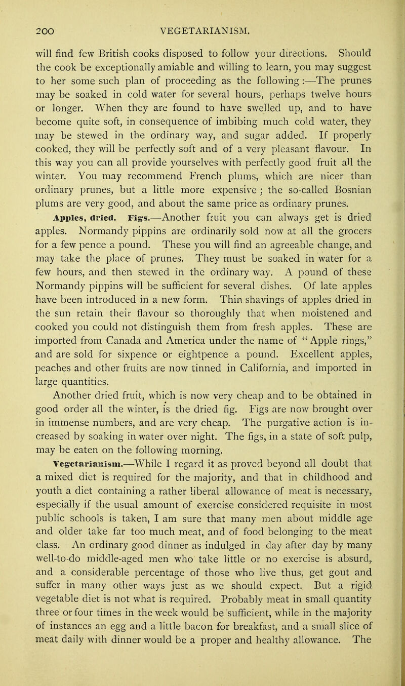 will find few British cooks disposed to follow your directions. Should the cook be exceptionally amiable and willing to learn, you may suggest to her some such plan of proceeding as the following :—The prunes may be soaked in cold water for several hours, perhaps twelve hours or longer. When they are found to have swelled up, and to have become quite soft, in consequence of imbibing much cold water, they may be stewed in the ordinary way, and sugar added. If properly cooked, they will be perfectly soft and of a very pleasant flavour. In this way you can all provide yourselves with perfectly good fruit all the winter. You may recommend French plums, which are nicer than ordinary prunes, but a little more expensive ; the so-called Bosnian plums are very good, and about the same price as ordinary prunes. Apples, dried. Figs.—Another fruit you can always get is dried apples. Normandy pippins are ordinarily sold now at all the grocers for a few pence a pound. These you will find an agreeable change, and may take the place of prunes. They must be soaked in water for a few hours, and then stewed in the ordinary way. A pound of these Normandy pippins will be sufficient for several dishes. Of late apples have been introduced in a new form. Thin shavings of apples dried in the sun retain their flavour so thoroughly that when moistened and cooked you could not distinguish them from fresh apples. These are imported from Canada and America under the name of  Apple rings,'7 and are sold for sixpence or eightpence a pound. Excellent apples, peaches and other fruits are now tinned in California, and imported in large quantities. Another dried fruit, which is now very cheap and to be obtained in good order all the winter, is the dried fig. Figs are now brought over in immense numbers, and are very cheap. The purgative action is in- creased by soaking in water over night. The figs, in a state of soft pulp, may be eaten on the following morning. Vegetarianism.—While I regard it as proved beyond all doubt that a mixed diet is required for the majority, and that in childhood and youth a diet containing a rather liberal allowance of meat is necessary,, especially if the usual amount of exercise considered requisite in most public schools is taken, I am sure that many men about middle age and older lake far too much meat, and of food belonging to the meat class. An ordinary good dinner as indulged in day after day by many well-to-do middle-aged men who take little or no exercise is absurd,, and a considerable percentage of those who live thus, get gout and suffer in many other ways just as we should expect. But a rigid vegetable diet is not what is required. Probably meat in small quantity three or four times in the week would be sufficient, while in the majority of instances an egg and a little bacon for breakfast, and a small slice of meat daily with dinner would be a proper and healthy allowance. The