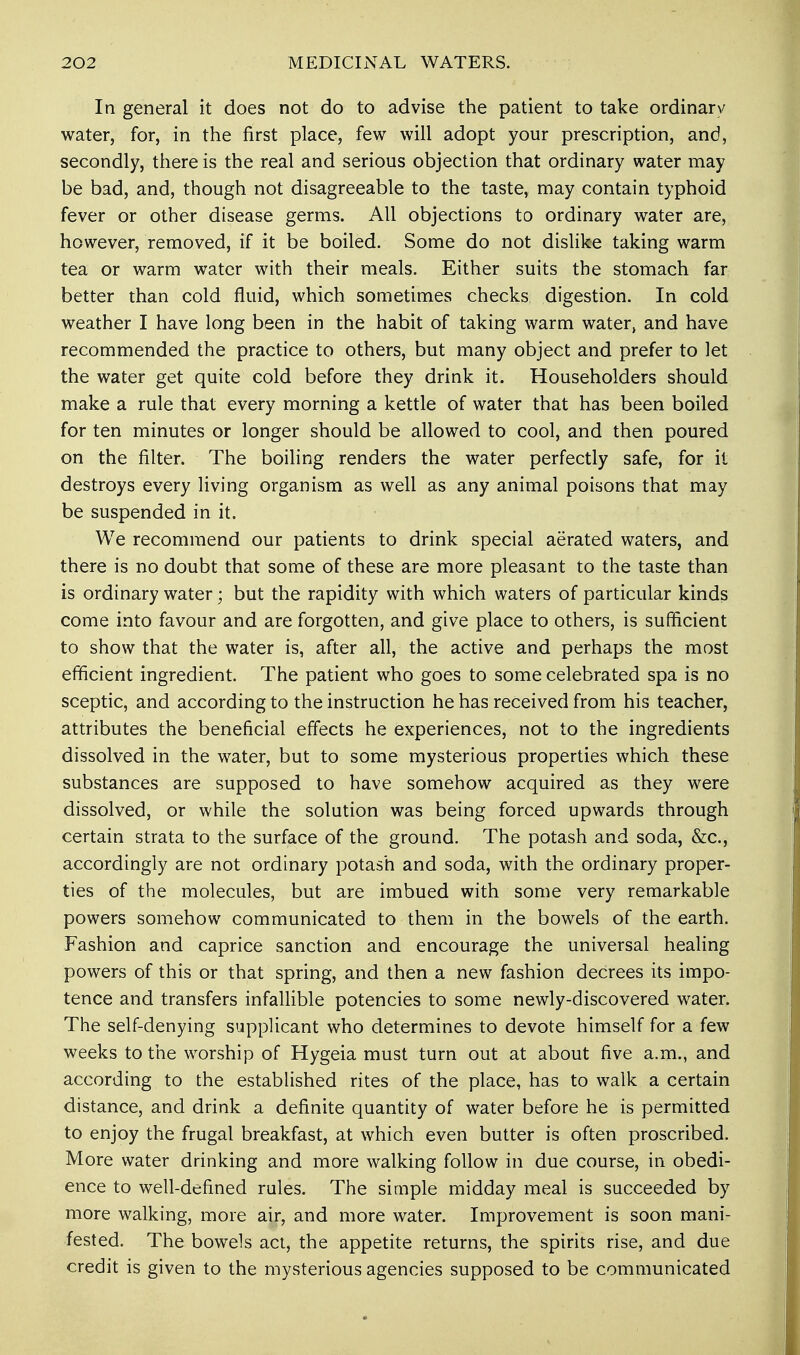 In general it does not do to advise the patient to take ordinary water, for, in the first place, few will adopt your prescription, and, secondly, there is the real and serious objection that ordinary water may be bad, and, though not disagreeable to the taste, may contain typhoid fever or other disease germs. All objections to ordinary water are, however, removed, if it be boiled. Some do not dislike taking warm tea or warm water with their meals. Either suits the stomach far better than cold fluid, which sometimes checks digestion. In cold weather I have long been in the habit of taking warm water, and have recommended the practice to others, but many object and prefer to let the water get quite cold before they drink it. Householders should make a rule that every morning a kettle of water that has been boiled for ten minutes or longer should be allowed to cool, and then poured on the filter. The boiling renders the water perfectly safe, for it destroys every living organism as well as any animal poisons that may be suspended in it. We recommend our patients to drink special aerated waters, and there is no doubt that some of these are more pleasant to the taste than is ordinary water; but the rapidity with which waters of particular kinds come into favour and are forgotten, and give place to others, is sufficient to show that the water is, after all, the active and perhaps the most efficient ingredient. The patient who goes to some celebrated spa is no sceptic, and according to the instruction he has received from his teacher, attributes the beneficial effects he experiences, not to the ingredients dissolved in the water, but to some mysterious properties which these substances are supposed to have somehow acquired as they were dissolved, or while the solution was being forced upwards through certain strata to the surface of the ground. The potash and soda, &c, accordingly are not ordinary potash and soda, with the ordinary proper- ties of the molecules, but are imbued with some very remarkable powers somehow communicated to them in the bowels of the earth. Fashion and caprice sanction and encourage the universal healing powers of this or that spring, and then a new fashion decrees its impo- tence and transfers infallible potencies to some newly-discovered water. The self-denying supplicant who determines to devote himself for a few weeks to the worship of Hygeia must turn out at about five a.m., and according to the established rites of the place, has to walk a certain distance, and drink a definite quantity of water before he is permitted to enjoy the frugal breakfast, at which even butter is often proscribed. More water drinking and more walking follow in due course, in obedi- ence to well-defined rules. The simple midday meal is succeeded by more walking, more air, and more water. Improvement is soon mani- fested. The bowels act, the appetite returns, the spirits rise, and due credit is given to the mysterious agencies supposed to be communicated