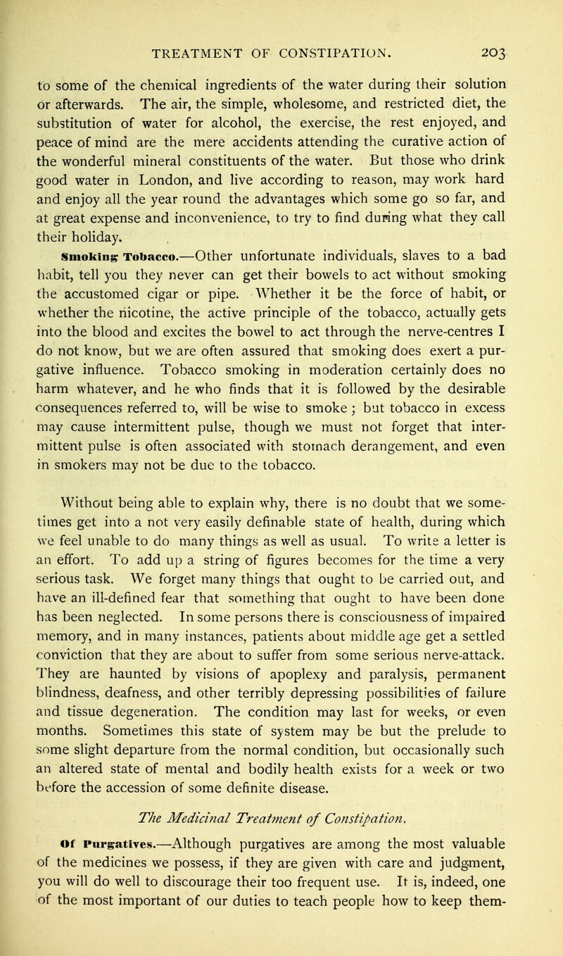 to some of the chemical ingredients of the water during their solution or afterwards. The air, the simple, wholesome, and restricted diet, the substitution of water for alcohol, the exercise, the rest enjoyed, and peace of mind are the mere accidents attending the curative action of the wonderful mineral constituents of the water. But those who drink good water in London, and live according to reason, may work hard and enjoy all the year round the advantages which some go so far, and at great expense and inconvenience, to try to find duping what they call their holiday. smoking Tobacco.—Other unfortunate individuals, slaves to a bad habit, tell you they never can get their bowels to act without smoking the accustomed cigar or pipe. Whether it be the force of habit, or whether the nicotine, the active principle of the tobacco, actually gets into the blood and excites the bowel to act through the nerve-centres I do not know, but we are often assured that smoking does exert a pur- gative influence. Tobacco smoking in moderation certainly does no harm whatever, and he who finds that it is followed by the desirable consequences referred to, will be wise to smoke ; but tobacco in excess may cause intermittent pulse, though we must not forget that inter- mittent pulse is often associated with stomach derangement, and even in smokers may not be due to the tobacco. Without being able to explain why, there is no doubt that we some- times get into a not very easily definable state of health, during which we feel unable to do many things as well as usual. To write a letter is an effort. To add up a string of figures becomes for the time a very serious task. We forget many things that ought to be carried out, and have an ill-defined fear that something that ought to have been done has been neglected. In some persons there is consciousness of impaired memory, and in many instances, patients about middle age get a settled conviction that they are about to suffer from some serious nerve-attack. They are haunted by visions of apoplexy and paralysis, permanent blindness, deafness, and other terribly depressing possibilities of failure and tissue degeneration. The condition may last for weeks, or even months. Sometimes this state of system may be but the prelude to some slight departure from the normal condition, but occasionally such an altered state of mental and bodily health exists for a week or two before the accession of some definite disease. The Medicinal Treatment of Constipation, of Purgatives.—Although purgatives are among the most valuable of the medicines we possess, if they are given with care and judgment, you will do well to discourage their too frequent use. It is, indeed, one of the most important of our duties to teach people how to keep them-
