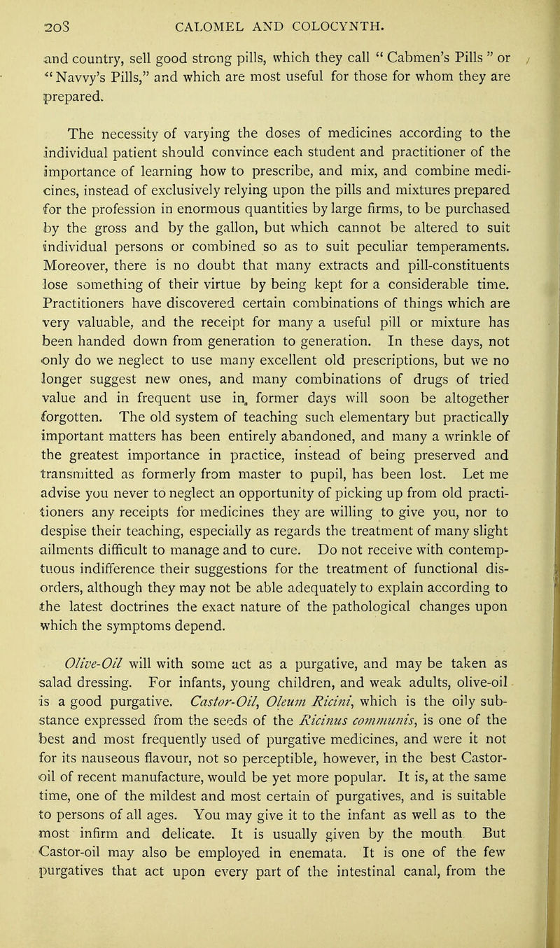 20S CALOMEL AND COLOCYNTH. and country, sell good strong pills, which they call  Cabmen's Pills  or Navvy's Pills, and which are most useful for those for whom they are prepared. The necessity of varying the doses of medicines according to the individual patient should convince each student and practitioner of the importance of learning how to prescribe, and mix, and combine medi- cines, instead of exclusively relying upon the pills and mixtures prepared for the profession in enormous quantities by large firms, to be purchased by the gross and by the gallon, but which cannot be altered to suit individual persons or combined so as to suit peculiar temperaments. Moreover, there is no doubt that many extracts and pill-constituents lose something of their virtue by being kept for a considerable time. Practitioners have discovered certain combinations of things which are very valuable, and the receipt for many a useful pill or mixture has been handed down from generation to generation. In these days, not only do we neglect to use many excellent old prescriptions, but we no longer suggest new ones, and many combinations of drugs of tried value and in frequent use in, former days will soon be altogether forgotten. The old system of teaching such elementary but practically important matters has been entirely abandoned, and many a wrinkle of the greatest importance in practice, instead of being preserved and transmitted as formerly from master to pupil, has been lost. Let me advise you never to neglect an opportunity of picking up from old practi- tioners any receipts for medicines they are willing to give you, nor to despise their teaching, especially as regards the treatment of many slight ailments difficult to manage and to cure. Do not receive with contemp- tuous indifference their suggestions for the treatment of functional dis- orders, although they may not be able adequately to explain according to the latest doctrines the exact nature of the pathological changes upon which the symptoms depend. Olive-Oil will with some act as a purgative, and may be taken as salad dressing. For infants, young children, and weak adults, olive-oil is a good purgative. Castor-Oil, Oleum Ricini, which is the oily sub- stance expressed from the seeds of the Ricinus communis, is one of the best and most frequently used of purgative medicines, and were it not for its nauseous flavour, not so perceptible, however, in the best Castor- oil of recent manufacture, would be yet more popular. It is, at the same time, one of the mildest and most certain of purgatives, and is suitable to persons of all ages. You may give it to the infant as well as to the most infirm and delicate. It is usually given by the mouth But Castor-oil may also be employed in enemata. It is one of the few purgatives that act upon every part of the intestinal canal, from the